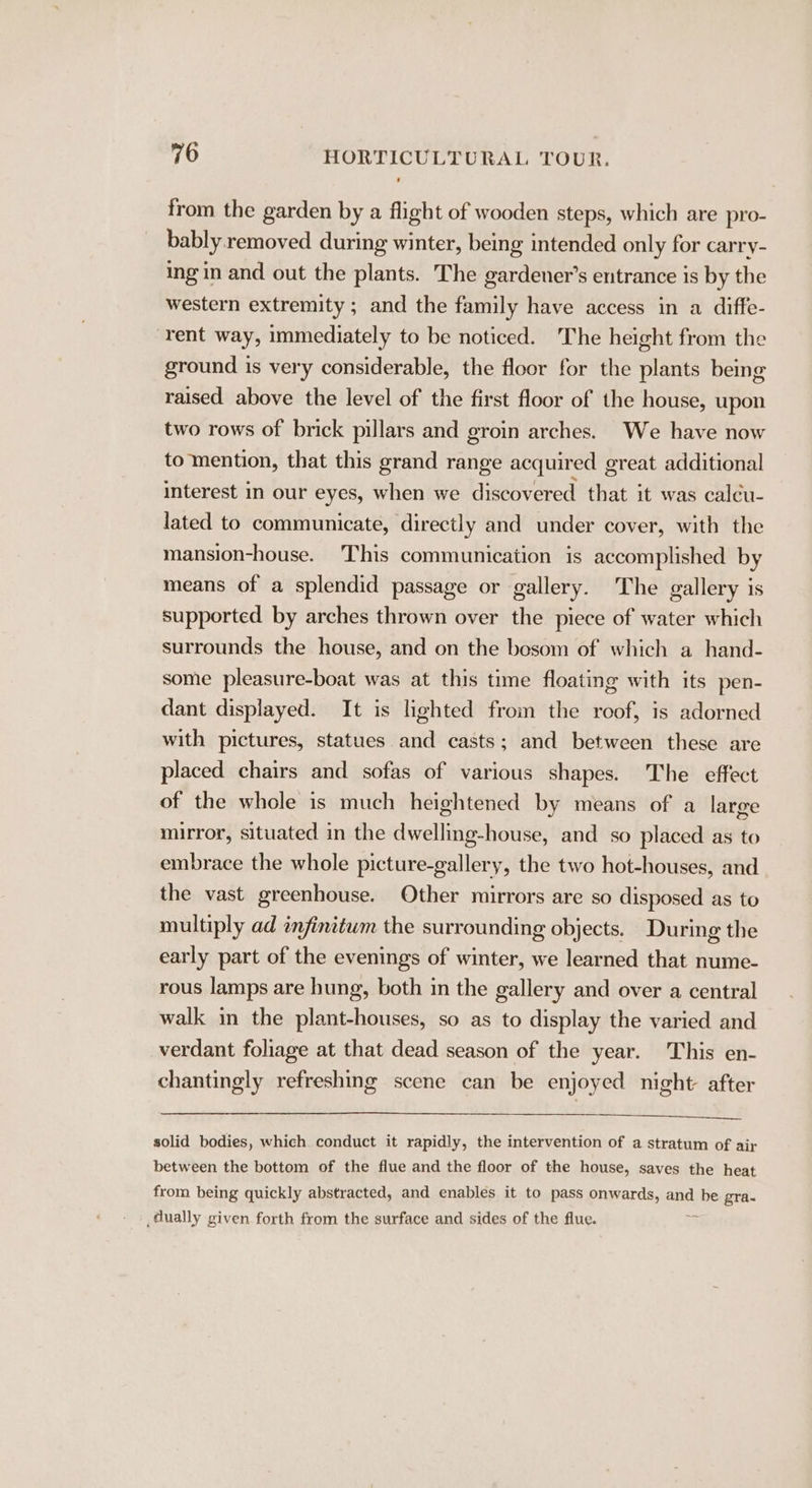 from the garden by a flight of wooden steps, which are pro- bably removed during winter, being intended only for carry- ing in and out the plants. The gardener’s entrance is by the western extremity ; and the family have access in a diffe- rent way, immediately to be noticed. The height from the ground is very considerable, the floor for the plants being raised above the level of the first floor of the house, upon two rows of brick pillars and groin arches. We have now to mention, that this grand range acquired g creat additional interest in our eyes, when we discovered that it was calcu- lated to communicate, directly and under cover, with the mansion-house. This communication is accomplished by means of a splendid passage or gallery. The gallery is supported by arches thrown over the piece of water which surrounds the house, and on the bosom of which a hand- some pleasure-boat was at this time floating with its pen- dant displayed. It is lighted from the roof, is adorned with pictures, statues and casts; and between these are placed chairs and sofas of various shapes. The effect of the whole is much heightened by means of a large mirror, situated in the dwelling-house, and so placed as to embrace the whole picture-gallery, the two hot-houses, and the vast greenhouse. Other mirrors are so disposed as to multiply ad infinitum the surrounding objects. During the early part of the evenings of winter, we learned that nume- rous lamps are hung, both in the gallery and over a central walk in the plant-houses, so as to display the varied and verdant foliage at that dead season of the year. This en- chantingly refreshing scene can be enjoyed night after solid bodies, which conduct it rapidly, the intervention of a stratum of air between the bottom of the flue and the floor of the house, saves the heat from being quickly abstracted, and enables it to pass onwards, and be gra- dually given forth from the surface and sides of the flue.