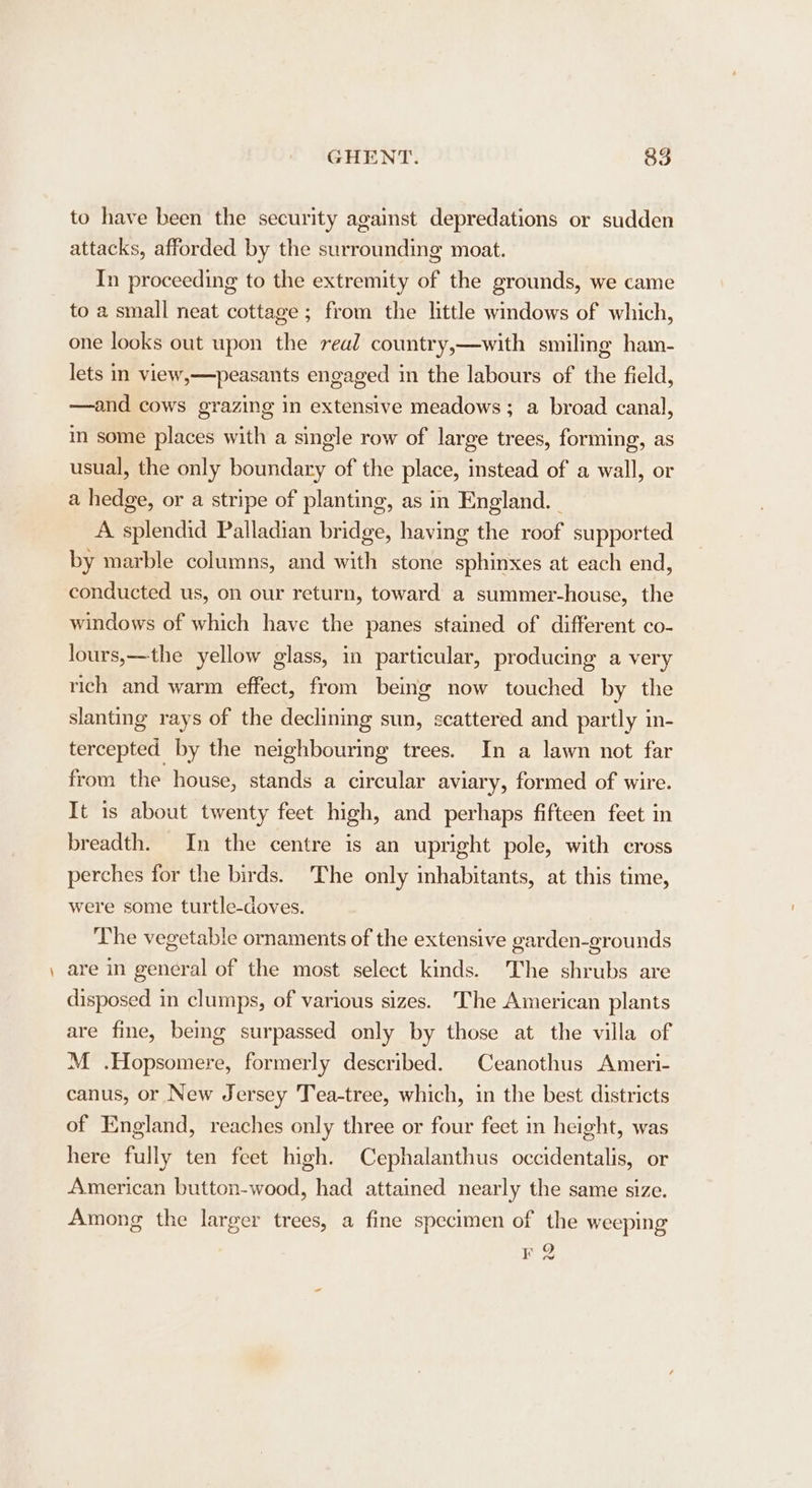 —_ to have been the security against depredations or sudden attacks, afforded by the surrounding moat. In proceeding to the extremity of the grounds, we came to a small neat cottage; from the little windows of which, one looks out upon the real country,—with smiling ham- lets in view,—peasants engaged in the labours of the field, —and cows grazing in extensive meadows; a broad canal, in some places with a single row of large trees, forming, as usual, the only boundary of the place, instead of a wall, or a hedge, or a stripe of planting, as in England. - A splendid Palladian bridge, having the roof supported by marble columns, and with stone sphinxes at each end, conducted us, on our return, toward a summer-house, the windows of which have the panes stained of different co- lours,—the yellow glass, in particular, producing a very rich and warm effect, from being now touched by the slanting rays of the declining sun, scattered and partly in- tercepted by the neighbouring trees. In a lawn not far from the house, stands a circular aviary, formed of wire. It is about twenty feet high, and perhaps fifteen feet in breadth. In the centre is an upright pole, with cross perches for the birds. The only inhabitants, at this time, were some turtle-doves. The vegetable ornaments of the extensive garden-grounds are in general of the most select kinds. The shrubs are disposed in clumps, of various sizes. The American plants are fine, bemg surpassed only by those at the villa of M .Hopsomere, formerly described. Ceanothus Ameri- canus, or New Jersey Tea-tree, which, in the best districts of England, reaches only three or four feet in height, was here fully ten feet high. Cephalanthus occidentalis, or American button-wood, had attained nearly the same size. Among the larger trees, a fine specimen of the weeping F2