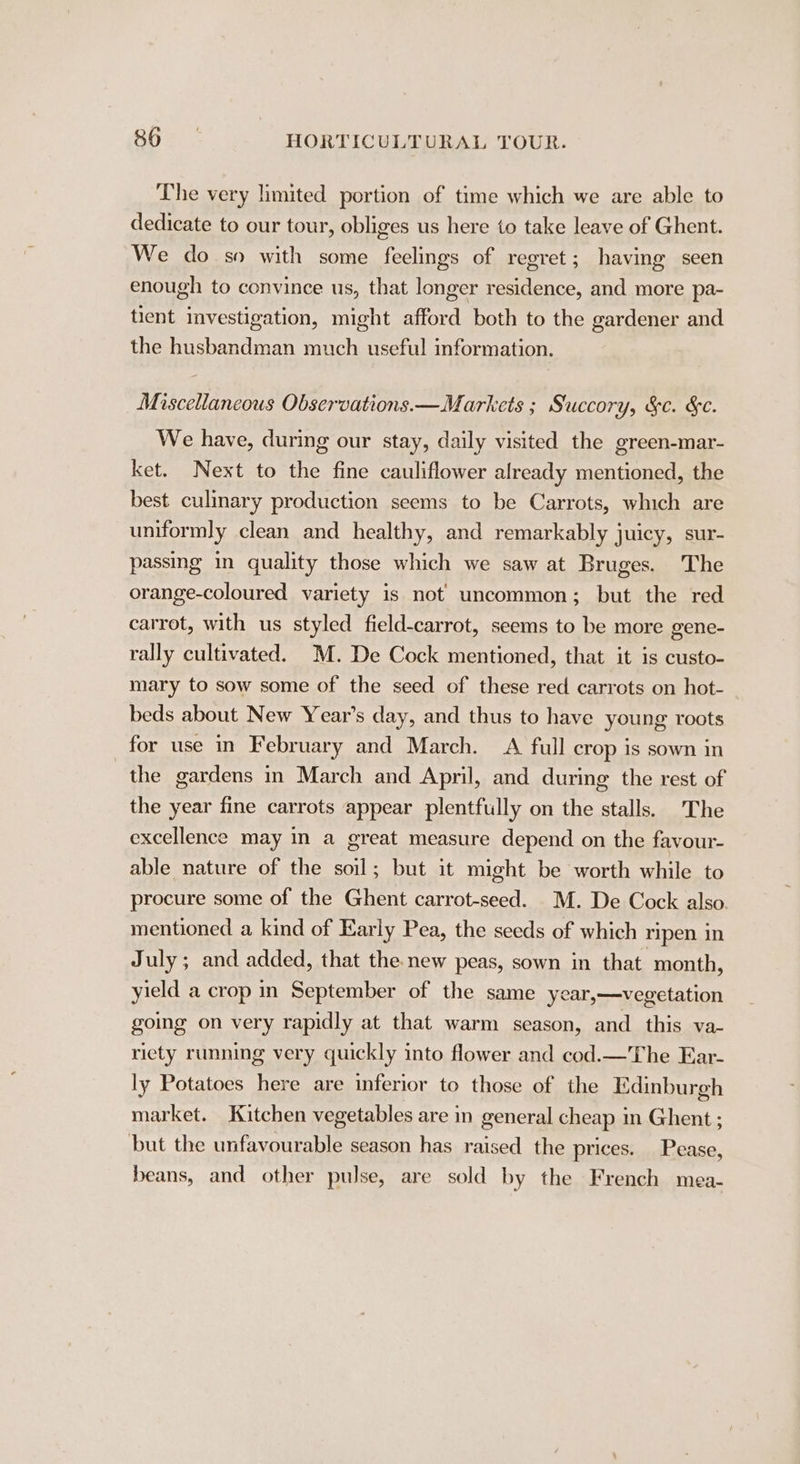 The very limited portion of time which we are able to dedicate to our tour, obliges us here to take leave of Ghent. We do so with some feelings of regret ; having seen enough to convince us, that longer residence, and more pa- tient investigation, might afford both to the gardener and the husbandman much useful information. Miscellaneous Observations. —Markets ; Succory, &amp;¢. &amp;c. We have, during our stay, daily visited the green-mar- ket. Next to the fine cauliflower already mentioned, the best culinary production seems to be Carrots, which are uniformly clean and healthy, and remarkably juicy, sur- passing in quality those which we saw at Bruges. The orange-coloured variety is not uncommon; but the red carrot, with us styled field-carrot, seems to be more gene- rally cultivated. MM. De Cock mentioned, that it is custo- mary to sow some of the seed of these red carrots on hot- beds about New Year’s day, and thus to have young roots for use in February and March. A full crop 1s sown in the gardens in March and April, and during the rest of the year fine carrots appear plentfully on the stalls. The excellence may in a great measure depend on the favour- able nature of the soil; but it might be worth while to procure some of the Ghent carrot-seed. M. De Cock also. mentioned a kind of Early Pea, the seeds of which ripen in July; and added, that the. new peas, sown in that. month, yield a crop in September of the same year,—vegetation going on very rapidly at that warm season, and this va- riety running very quickly into flower and cod.—The Ear- ly Potatoes here are inferior to those of the Edinburgh market. Kitchen vegetables are in general cheap in Ghent ; but the unfavourable season has raised the prices. Pease, beans, and other pulse, are sold by the French mea-