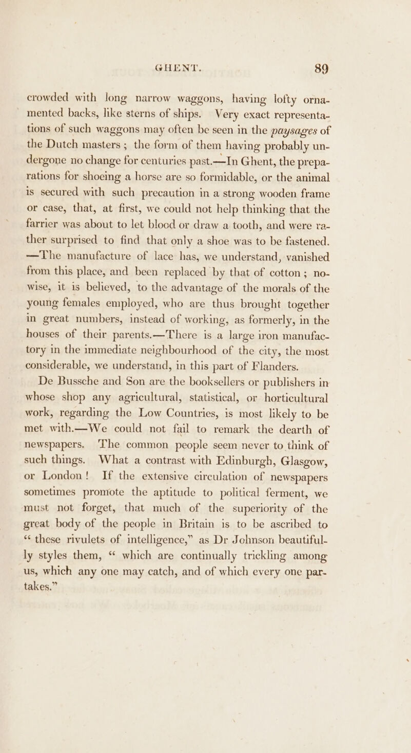 crowded with long narrow waggons, having lofty orna- mented backs, like sterns of ships. Very exact representa- tions of such waggons may often be seen in the paysages of the Dutch masters ; the form of them having probably un- dergone no change for centuries past.—In Ghent, the prepa- rations for shoeing a horse are so formidable, or the animal is secured with such precaution in a strong wooden frame or case, that, at first, we could not help thinking that the farrier was about to let blocd or draw a tooth, and were ra- ther surprised to find that only a shoe was to be fastened. —The manufacture of lace has, we understand, vanished from this place, and been replaced by that of cotton ; no- wise, it is believed, to the advantage of the morals of the young females employed, who are thus brought together in great numbers, instead of working, as formerly, in the houses of their parents.—There is a large iron manufac- tory in the immediate neighbourhood of the city, the most considerable, we understand, in this part of Flanders. De Bussche and Son are the booksellers or publishers in whose shop any agricultural, statistical, or horticultural work, regarding the Low Countries, is most likely to be met with—We could not fail to remark the dearth of newspapers. ‘Ihe common people seem never to think of such things. What a contrast with Edinburgh, Glasgow, or London! If the extensive circulation of newspapers sometimes promote the aptitude to political ferment, we must not forget, that much of the superiority of the great body of the people in Britain is to be ascribed to *‘ these rivulets of intelligence,” as Dr Johnson beautiful- ly styles them, “ which are continually trickling among us, which any one may catch, and of which every one par- takes.”