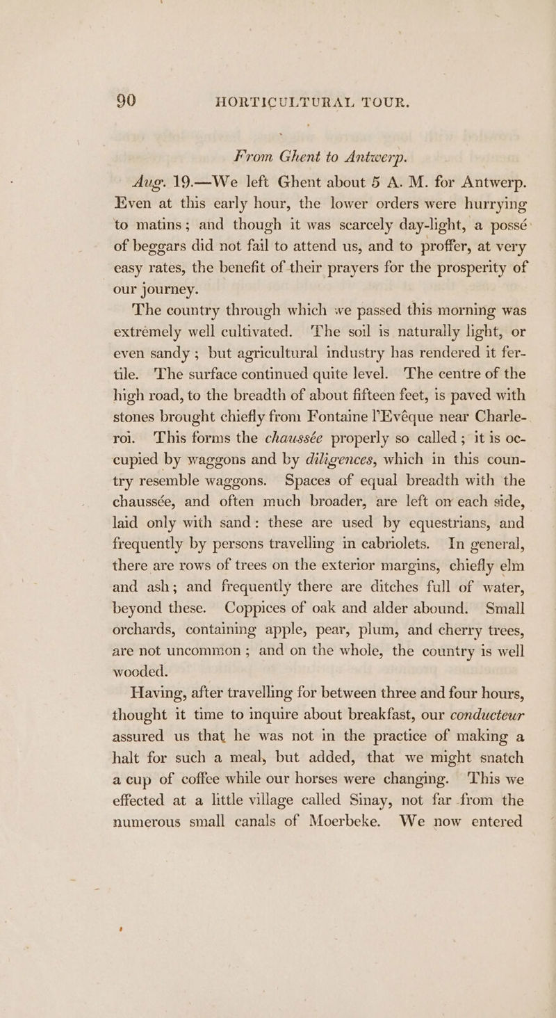 From Ghent to Antwerp. | Aug. 19.—We left Ghent about 5 A. M. for Antwerp. Even at this early hour, the lower orders were hurrying to matins; and though it was scarcely day-light, a possé: of beggars did not fail to attend us, and to proffer, at very easy rates, the benefit of their prayers for the prosperity of our journey. The country through which we passed this morning was extremely well cultivated. The soil is naturally light, or even sandy ; but agricultural industry has rendered it fer- tile. The surface continued quite level. ‘The centre of the high road, to the breadth of about fifteen feet, is paved with stones brought chiefly from Fontaine ’Evéque near Charle- rol. This forms the chawssée properly so called ; it is oc- cupied by waggons and by diligences, which in this coun- try resemble waggons. Spaces of equal breadth with the chaussée, and often much broader, are left om each side, laid only with sand: these are used by equestrians, and frequently by persons travelling in cabriolets. In general, there are rows of trees on the exterior margins, chiefly elm and ash; and frequently there are ditches full of water, beyond these. Coppices of oak and alder abound. Small orchards, containing apple, pear, plum, and cherry trees, are not uncommon ; and on the whole, the country is well wooded. Having, after travelling for between three and four hours, thought it time to inquire about breakfast, our conducteur assured us that he was not in the practice of making a halt for such a meal, but added, that we might snatch a cup of coffee while our horses were changing. This we effected at a little village called Sinay, not far from the numerous small canals of Moerbeke. We now entered