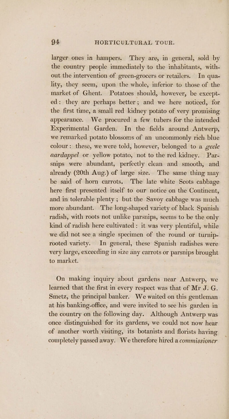 larger ones in hampers. They are, in general, sold by the country people immediately to the inhabitants, with- out the intervention of green-grocers or retailers. In qua- lity, they seem, upon the whole, inferior to those of the market of Ghent. Potatoes should, however, be except- ed: they are perhaps better ; and we here noticed, for the first time, a small red kidney potato of very promising appearance. We procured a few tubers for the intended Experimental Garden. In the fields around Antwerp, we remarked potato blossoms of an uncommonly rich blue colour: these, we were told, however, belonged to a geele aardappel or yellow potato, not to the red kidney. Par- snips were abundant, perfectly clean and smooth, and already (20th Aug.) of large size. The same thing may be said of horn carrots. The late white Scots cabbage here first presented itself to our notice on the Continent, and in tolerable plenty ; but the Savoy cabbage was much more abundant. ‘The long-shaped variety of black Spanish radish, with roots not unlike parsnips, seems to be the only kind of radish here cultivated : it was very plentiful, while we did not see a single specimen of the round or turnip- rooted variety. In general, these Spanish radishes were very large, exceeding in size any carrots or parsnips brought to market. ; On making inquiry about gardens near Antwerp, we learned that the first in every respect was that of Mr J. G. Smetz, the principal banker. We waited on this gentleman at his banking-office, and were invited to see his garden in the country on the following day. Although Antwerp was once distinguished for its gardens, we could not now hear of another worth visiting, its botanists and florists having completely passed away. We therefore hired a commissioner