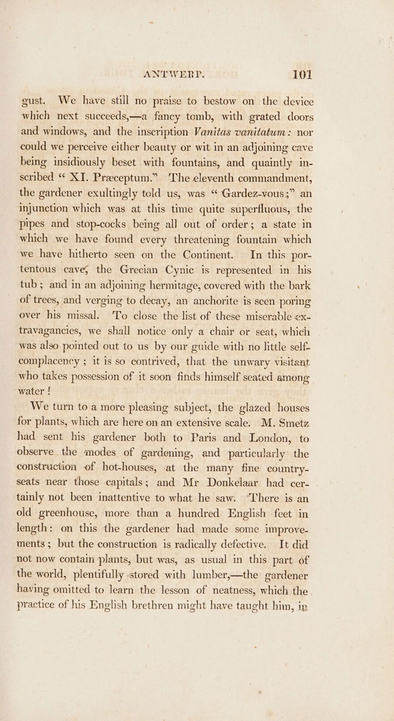 gust. We have still no praise to bestow on the device which next succeeds,—a fancy tomb, with grated doors and windows, and the inscription Vanitas vanitatum : nor could we perceive either beauty or wit in an adjoining cave being insidiously beset with fountains, and quaintly in- scribed “ XJ. Praceptum.” The eleventh commandment, the gardener exultingly told us, was ‘“ Gardez-vous;” an injunction which was at this time quite superfluous, the pipes and stop-cocks being all out of order; a state in which we have found every threatening fountain which we have hitherto seen on the Continent. In this por- tentous cave; the Grecian Cynic is represented in his tub ; and in an adjoining hermitage, covered with the bark of trees, and verging to decay, an anchorite is seen poring over his missal. To close the list of these miserable ex- travagancies, we shall notice only a chair or seat, which was also pointed out to us by our guide with no little self- complacency ; it is so contrived, that the unwary visitant who takes possession of it soon finds himself seated among water ! We turn to a more pleasing subject, the glazed houses for plants, which are here on an extensive scale. M. Smetz had sent his gardener both to Paris and London, to observe. the modes of gardening, and particularly the construction of hot-houses, -at the many fine country- seats near those capitals; and Mr Donkelaar had cer- . tainly not been inattentive to what he saw. “There is an old greenhouse, more than a hundred English feet in length: on this the gardener had made some improve- ments; but the construction is radically defective. It did not now contam plants, but was, as usual in this part of the world, plentifully stored with lumber,—the gardener having omitted to learn the lesson of neatness, which the practice of his English brethren might have taught him, ip