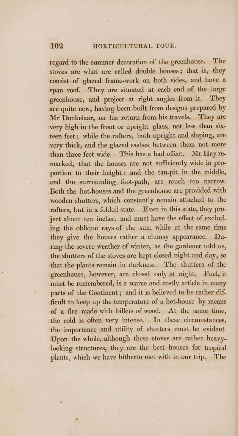 regard to the summer decoration of the greenhouse. ‘The stoves are what are called double houses; that is, they consist of glazed frame-work on both sides, and have a span roof. They are situated at each end of the large greenhouse, and project at right angles from it. They are quite new, having been built from designs prepared. by Mr Donkelaar, on his return from his travels. ‘They are very high in the front or upright glass, not less than six- teen feet; while the rafters, both upright and sloping, are very thick, and the glazed sashes between them not more than three feet wide. This has.a bad effect.. Mr Hay re- marked, that the houses are not sufficiently wide in pro- portion to their height: and the tan-pit in the middle, and the surrounding foot-path, are much too narrow. Both the hot-houses and the greenhouse are provided with wooden shutters, which constantly remain attached to the rafters, but in a folded state. Even in this state, they pro- ject about ten inches, and must have the effect of exclud- ing the oblique rays of the sun, while at the same time they give the houses rather a clumsy appearance. Du- ring the severe weather of winter, as the gardener told us, the shutters of the stoves are kept closed night and day, so that the plants remain in darkness. The shutters of the greenhouse, however, are closed only at mght. Fuel, it must be remembered, is a scarce and costly article in many parts of the Continent ; and it 1s believed to be rather dif- ficult to keep up the temperature of a hot-house by means of a fire made with billets of wood. At the same time, the cold is often very intense. In these circumstances, the importance and utility of shutters must be evident. Upon the whole, although these stoves are rather heavy- looking structures, they. are the best houses for tropical plants, which we have hitherto met with in our trip. The
