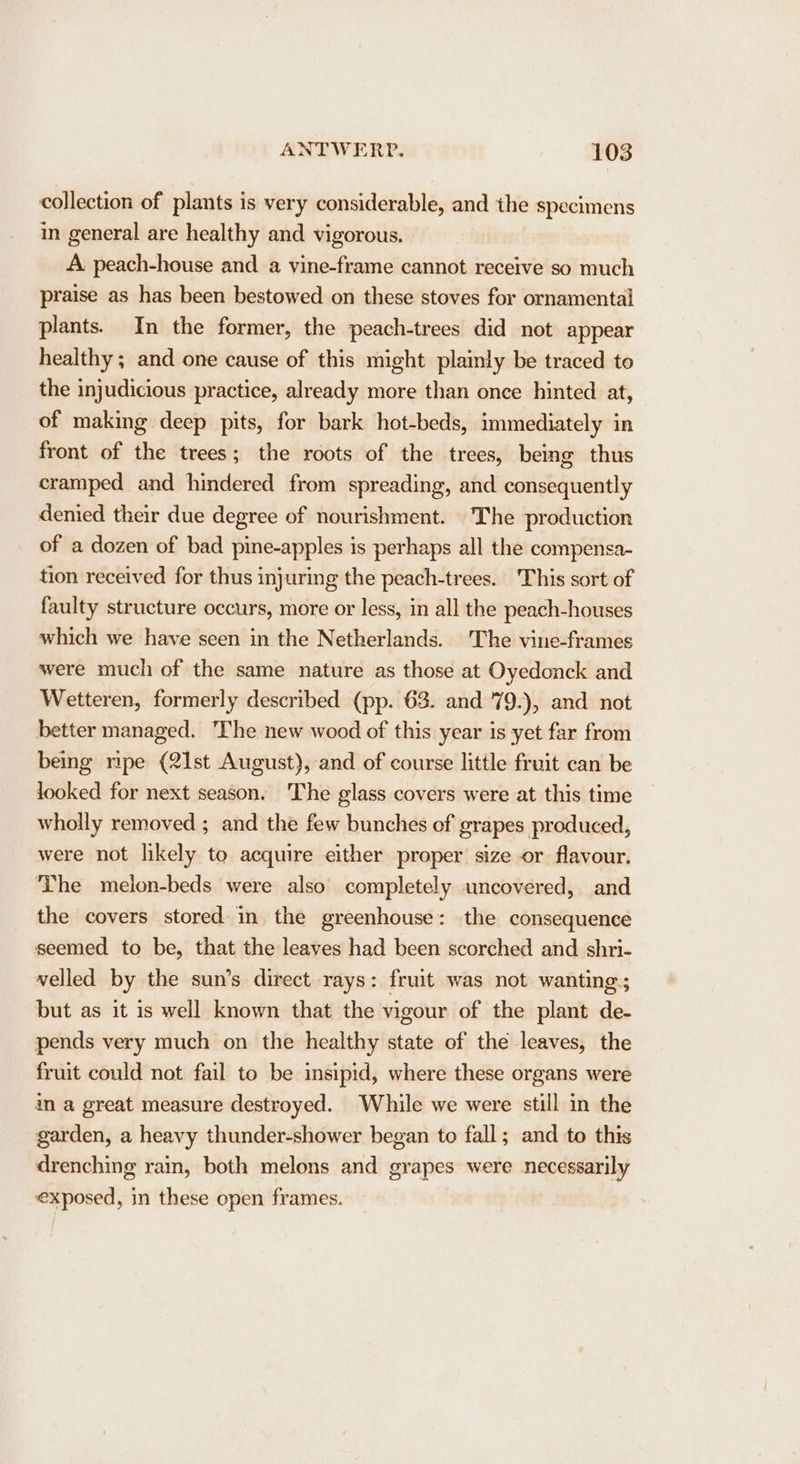 collection of plants is very considerable, and the specimens in general are healthy and vigorous. A peach-house and a vine-frame cannot receive so much praise as has been bestowed on these stoves for ornamental plants. In the former, the peach-trees did not appear healthy ; and one cause of this might plainly be traced to the injudicious practice, already more than once hinted at, of making deep pits, for bark hot-beds, immediately in front of the trees; the roots of the trees, being thus cramped and hindered from spreading, and consequently denied their due degree of nourishment. The production of a dozen of bad pine-apples is perhaps all the compensa- tion received for thus injuring the peach-trees. This sort of faulty structure occurs, more or less, in all the peach-houses which we have seen in the Netherlands. The vine-frames were much of the same nature as those at Oyedonck and Wetteren, formerly described (pp. 63. and 79.), and not better managed. The new wood of this year is yet far from being nipe (21st August), and of course little fruit can be looked for next season. The glass covers were at this time wholly removed ; and the few bunches of grapes produced, were not likely to acquire either proper size or flavour. The melon-beds were also completely uncovered, and the covers stored in the greenhouse: the consequence seemed to be, that the leaves had been scorched and shri- velled by the sun’s direct rays: fruit was not wanting; but as it is well known that the vigour of the plant de- pends very much on the healthy state of the leaves, the fruit could not fail to be insipid, where these organs were in a great measure destroyed. While we were still in the garden, a heavy thunder-shower began to fall; and to this drenching rain, both melons and grapes were necessarily exposed, in these open frames.