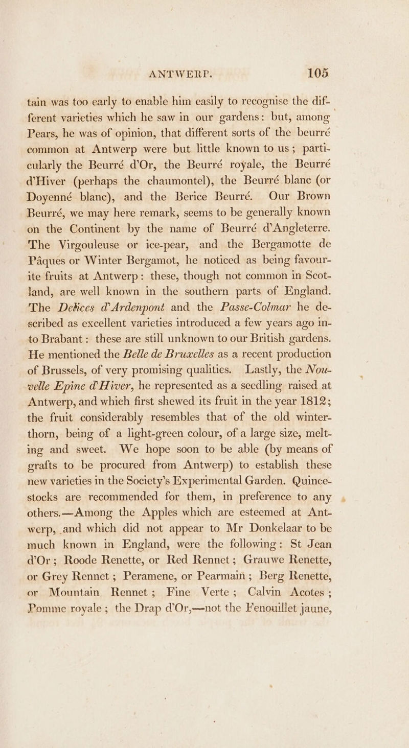 tain was too early to enable him easily to recognise the dif- ferent varieties which he saw in our gardens: but, among | Pears, he was of opinion, that different sorts of the beurré common at Antwerp were but little known to us; parti- cularly the Beurré d’Or, the Beurré royale, the Beurré W@Hiver (perhaps the chaumontel), the Beurré blanc (or Doyenné blanc), and the Berice Beurré. Our Brown Beurré, we may here remark, seems to be generally known on the Continent by the name of Beurré d’Angleterre. The Virgouleuse or ice-pear, and the Bergamotte de Paques or Winter Bergamot, he noticed as being favour- ite fruits at Antwerp: these, though not common in Scot- jJand, are well known in the southern parts of England. The Debices @Ardenpont and the Passe-Colmar he de- scribed as excellent varieties introduced a few years ago in- to Brabant: these are still unknown to our British gardens. He mentioned the Belle de Bruxelles as a recent production of Brussels, of very promising qualities. Lastly, the Now- velle Epine d@ Hiver, he represented as a seedling raised at Antwerp, and which first shewed its fruit in the year 1812; the fruit considerably resembles that of the old winter- thorn, being of a light-green colour, of a large size, melt- ing and sweet. We hope soon to be able (by means of erafts to be procured from Antwerp) to establish these new varieties in the Society’s Experimental Garden. Quince- stocks are recommended for them, in preference to any others.—Among the Apples which are esteemed at Ant- werp, and which did not appear to Mr Donkelaar to be much known in England, were the following: St Jean dOr; Roode Renette, or Red Rennet ; Grauwe Renette, or Grey Rennct ; Peramene, or Pearmain; Berg Renette, or Mountain Rennet; Fine Verte; Calvin &lt;Acotes ; Pomme royale ; the Drap d’Or,—not the Fenouillet jaune,