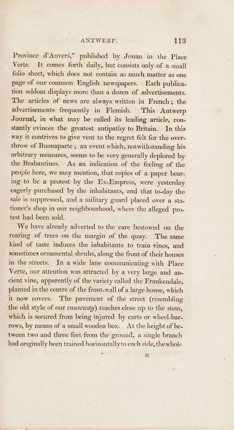 Province d’Anvers,” published by Jouan in the Place Verte. It comes forth daily, but consists only of a small folio sheet, which does not contain as much matter as one page of our common English newspapers. Each publica- tion seldom displays more than a dozen of advertisements. The articles of news are always written in French; the advertisements frequently in Flemish. This Antwerp Journal, i what may be called its leading article, con- stantly evinces the greatest antipathy to Britain. In this way it contrives to give vent to the regret felt for the over- throw of Buonaparte ; an event which, notwithstanding his arbitrary measures, seems to be very generally deplored by the Brabantines. As an indication of the feeling of the people here, we may mention, that copies of a paper bear- ing to be a protest by the Ex-Empress, were yesterday eagerly purchased by the inhabitants, and that to-day the sale is suppressed, and a military guard placed over a sta- tioner’s shop in our neighbourhood, where the alleged pro- test had been sold. We have already adverted to the care bestowed on the rearing of trees on the margin of the quay. The same kind of taste induces the inhabitants to train vines, and sometimes ornamental shrubs, along the front of their houses in the streets. In a wide lane communicating with Place _ Verte, our attention was attracted by a very large and an- cient vine, apparently of the variety called the Frankendale, planted in the centre of the front-wall of a large house, which it now covers. The pavement of the street (resembling the old style of our causeway) reaches close up to the stem, which is secured from being injured by carts or wheel-bar- rows, by means of a small wooden box. At the height of be- tween two and three feet from the ground, a single branch had originally been trained horizontally to each side, the whole * H{