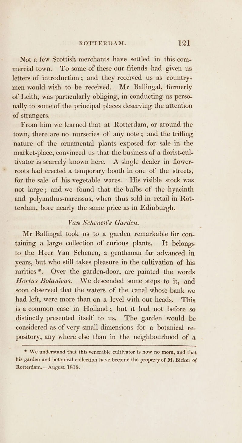 Not a few Scottish merchants have settled in this com- mercial town. To some of these our friends had given us letters of introduction ; and they received us as country- men would wish to be received. Mr Ballingal, formerly of Leith, was particularly obliging, in conducting us perso- nally to some of the principal places deserving the attention of strangers. From him we learned that at Rotterdam, or around the town, there are no nurseries of any note; and the trifling nature of the ornamental plants exposed for sale in the market-place, convinced us that the business of a florist-cul- tivator is scarcely known here. &lt;A single dealer in flower- roots had erected a temporary booth in one of the streets, for the sale of his vegetable wares. \ His visible stock was not large; and we found that the bulbs of the hyacinth and polyanthus-narcissus, when thus sold in retail in Rot- terdam, bore nearly the same price as in Edinburgh. Van Schenen’s Garden. Mr Ballingal took us to a garden remarkable for con- taining a large collection of curious plants. It belongs to the Heer Van Schenen, a gentleman far advanced in years, but who still takes pleasure in the cultivation of his rarities *. Over the garden-door, are painted the words Hortus Botanicus. We descended some steps to it, and soon observed that the waters of the canal whose bank we had left, were more than on a level with our heads. This is acommon case in Holland; but it had not before so distinctly presented itself to us. The garden would be considered as of very small dimensions for a botanical re- pository, any where else than in the neighbourhood of a * We understand that this venerable cultivator is now no more, and that his garden and botanical collection have become the property of M. Bicker of Rotterdam.— August 1819.