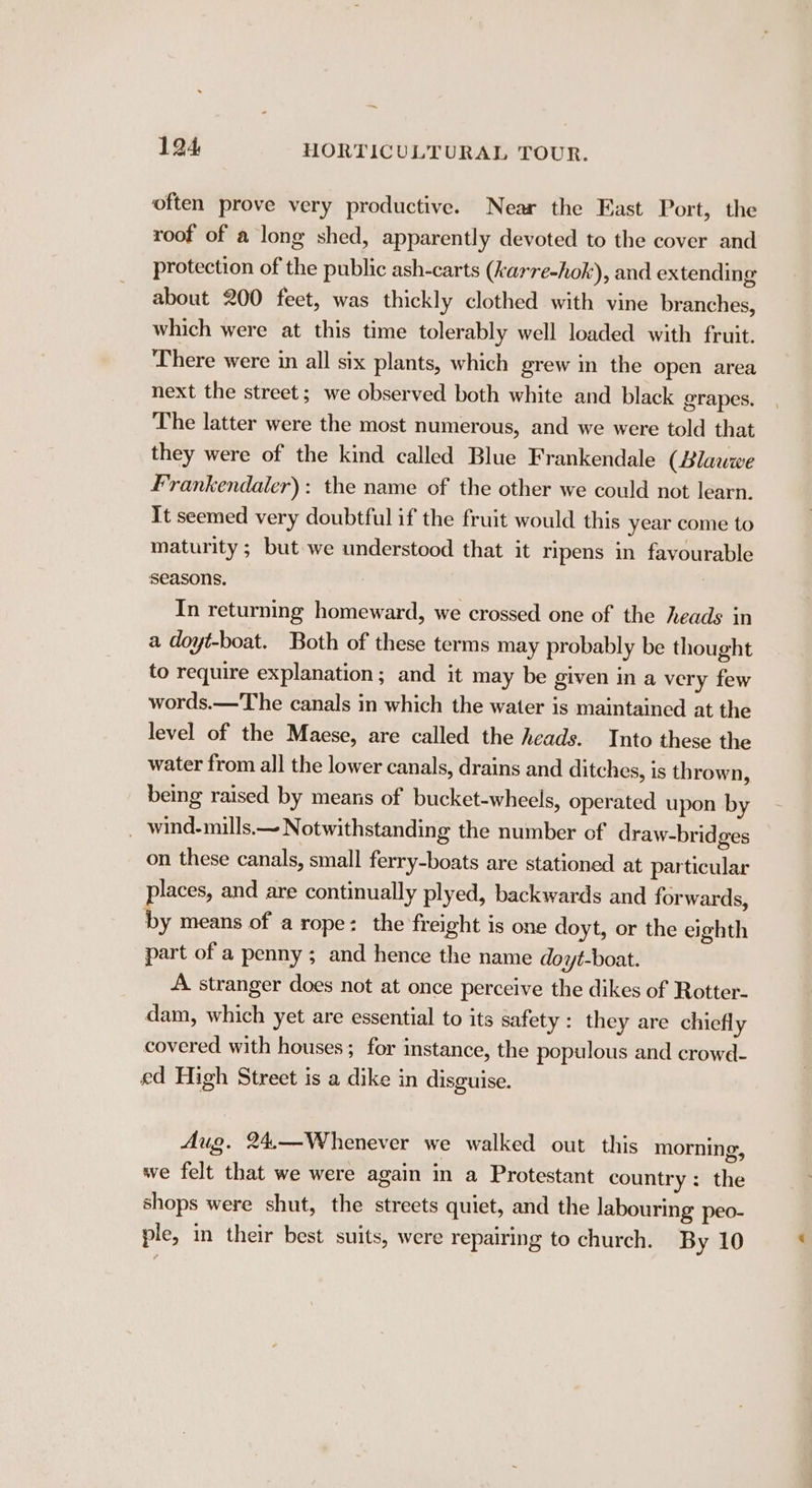 often prove very productive. Near the East Port, the roof of a long shed, apparently devoted to the cover and protection of the public ash-carts (karre-hok), and extending about 200 feet, was thickly clothed with vine branches, which were at this time tolerably well loaded with fruit. There were in all six plants, which grew in the open area next the street; we observed both white and black grapes. The latter were the most numerous, and we were told that they were of the kind called Blue Frankendale (Blawwe Frankendaler): the name of the other we could not learn. It seemed very doubtful if the fruit would this year come to maturity ; but we understood that it ripens in favourable seasons. In returning homeward, we crossed one of the heads in a doyt-boat. Both of these terms may probably be thought to require explanation; and it may be given in a very few words.—The canals in which the water is maintained at the level of the Maese, are called the heads. Into these the water from all the lower canals, drains and ditches, is thrown } being raised by means of bucket-wheels, operated upon by ~ wind-mills.—~N otwithstanding the number of draw-bridges on these canals, small ferry-boats are stationed at particular places, and are continually plyed, backwards and forwards, by means of a rope: the freight is one doyt, or the eighth part of a penny ; and hence the name doyt-boat. A stranger does not at once perceive the dikes of Rotter- dam, which yet are essential to its safety: they are chiefly covered with houses; for instance, the populous and crowd- ed High Street is a dike in disguise. Aug. 24.— Whenever we walked out this morning, we felt that we were again in a Protestant country: the shops were shut, the streets quiet, and the labouring peo- ple, in their best suits, were repairing to church. By 10