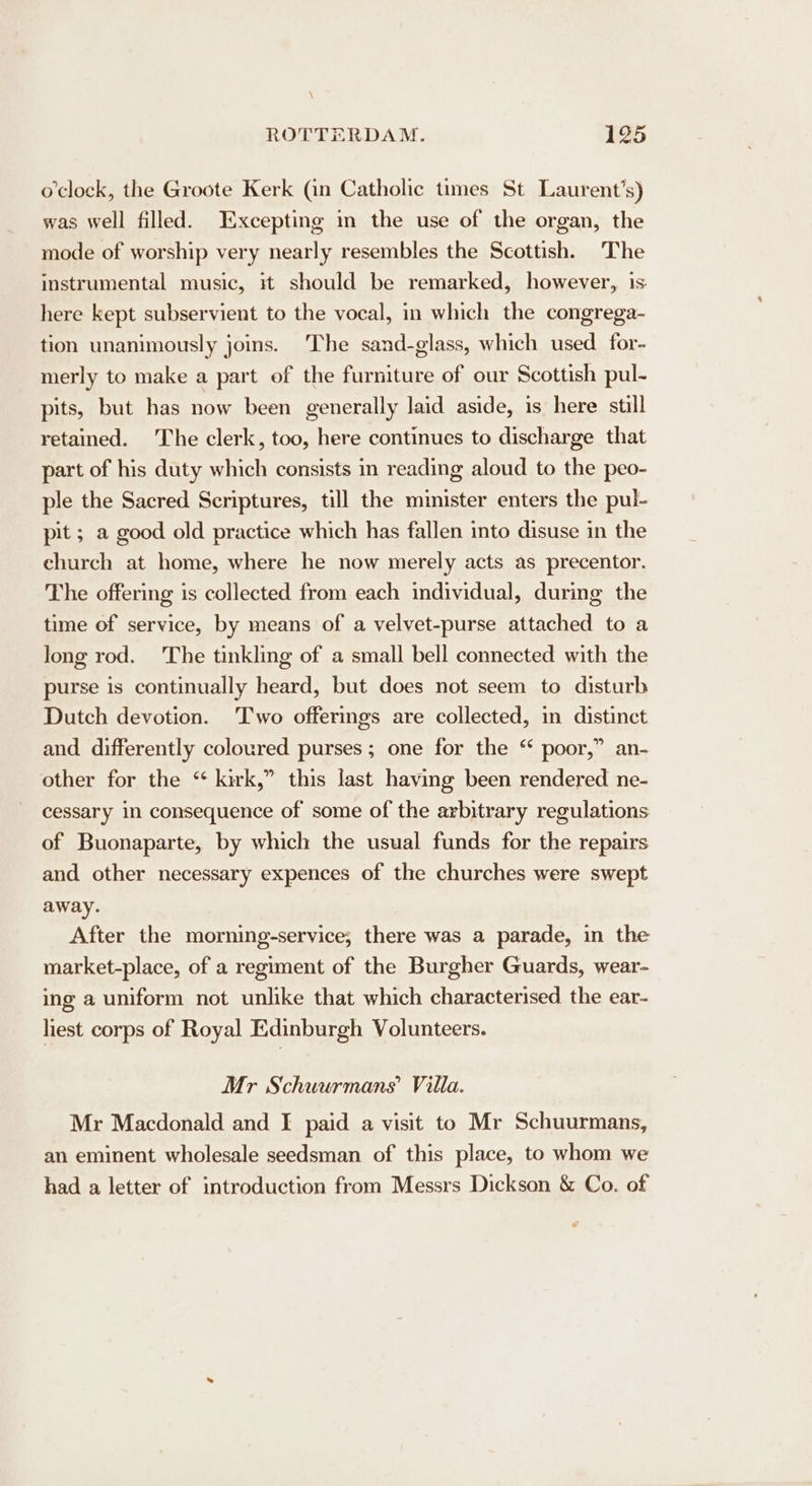\ ROTTERDAM. 125 o'clock, the Groote Kerk (in Catholic times St Laurent’s) was well filled. Excepting in the use of the organ, the mode of worship very nearly resembles the Scottish. The instrumental music, it should be remarked, however, is here kept subservient to the vocal, in which the congrega- tion unanimously joins. The sand-glass, which used for- merly to make a part of the furniture of our Scottish pul- pits, but has now been generally laid aside, is here still retained. The clerk, too, here continues to discharge that part of his duty which consists in reading aloud to the peo- ple the Sacred Scriptures, till the minister enters the pul- pit ; a good old practice which has fallen into disuse in the church at home, where he now merely acts as precentor. The offering is collected from each individual, during the time of service, by means of a velvet-purse attached to a long rod. The tinkling of a small bell connected with the purse is continually heard, but does not seem to disturb Dutch devotion. Two offerings are collected, in distinct and differently coloured purses; one for the “ poor,” an- other for the “ kirk,” this last having been rendered ne- cessary in consequence of some of the arbitrary regulations of Buonaparte, by which the usual funds for the repairs and other necessary expences of the churches were swept away. After the morning-service,; there was a parade, in the market-place, of a regiment of the Burgher Guards, wear- ing a uniform not unlike that which characterised the ear- lest corps of Royal Edinburgh Volunteers. Mr Schuurmans Villa. Mr Macdonald and I paid a visit to Mr Schuurmans, an eminent wholesale seedsman of this place, to whom we had a letter of introduction from Messrs Dickson &amp; Co. of