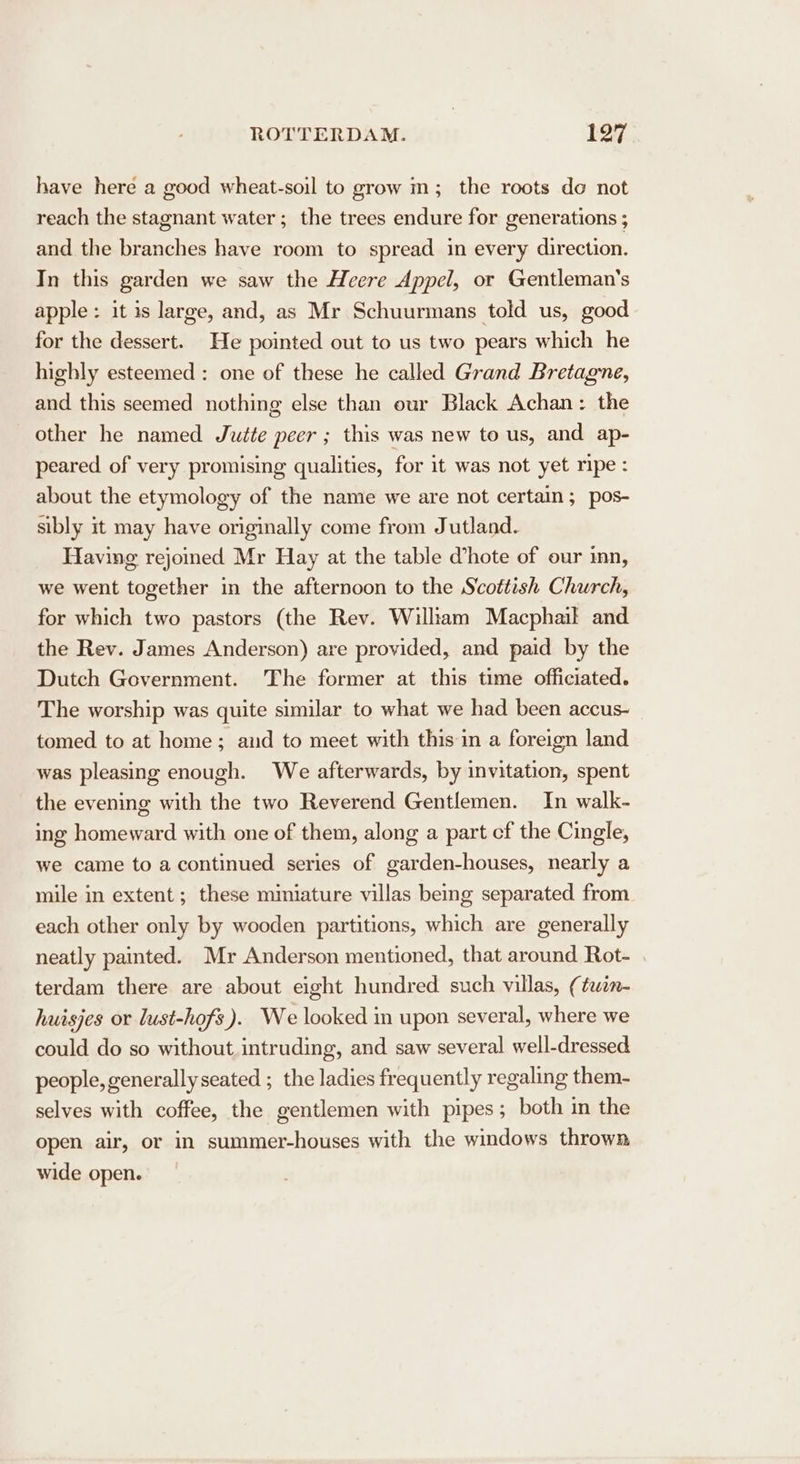 have here a good wheat-soil to grow m; the roots do not reach the stagnant water; the trees endure for generations ; and the branches have room to spread in every direction. In this garden we saw the Heere Appel, or Gentleman's apple: it is large, and, as Mr Schuurmans told us, good for the dessert. He pointed out to us two pears which he highly esteemed : one of these he called Grand Bretagne, and this seemed nothing else than our Black Achan: the other he named Jute peer ; this was new to us, and ap- peared of very promising qualities, for it was not yet ripe: about the etymology of the name we are not certain; pos- sibly it may have originally come from Jutland. Having rejomed Mr Hay at the table d’hote of our inn, we went together in the afternoon to the Scottish Church, for which two pastors (the Rev. William Macphail and the Rev. James Anderson) are provided, and paid by the Dutch Government. The former at this time officiated. The worship was quite similar to what we had been accus- tomed to at home; aud to meet with this in a foreign land was pleasing enough. We afterwards, by invitation, spent the evening with the two Reverend Gentlemen. In walk- ing homeward with one of them, along a part cf the Cingle, we came to a continued series of garden-houses, nearly a mile in extent; these miniature villas being separated from each other only by wooden partitions, which are generally neatly painted. Mr Anderson mentioned, that around Rot- terdam there are about eight hundred such villas, (twin- huisjes or lust-hofs ). We looked in upon several, where we could do so without intruding, and saw several well-dressed people, generally seated ; the ladies frequently regaling them- selves with coffee, the gentlemen with pipes; both in the open air, or in summer-houses with the windows thrown wide open.