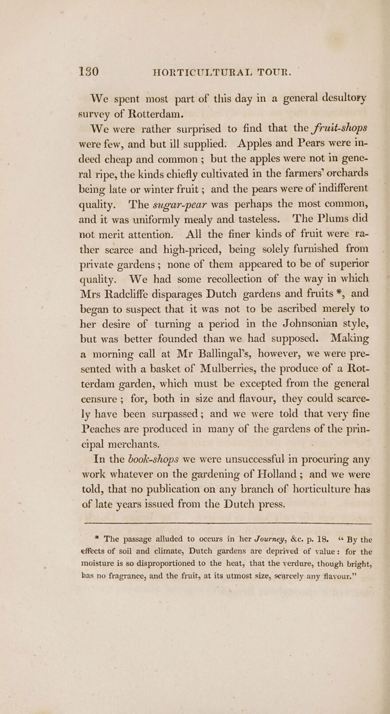 We spent most part of this day in a general desultory survey of Rotterdam. We were rather surprised to find that the frutt-shops were few, and but ill supplied: Apples and Pears were in- deed cheap and common ; but the apples were not in gene- ral ripe, the kinds chiefly cultivated in the farmers’ orchards being late or winter fruit ; and the pears were of indifferent quality. The sugar-pear was perhaps the most common, and it was uniformly mealy and tasteless. ‘The Plums did not merit attention. All the finer kinds of fruit were ra- ther scarce and high-priced, being solely furnished from private gardens; none of them appeared to be of superior quality. We had some recollection of the way in which Mrs Radcliffe disparages Dutch gardens and fruits *, and began to suspect that it was not to be ascribed merely to her desire of turning a period in the Johnsonian style, but was better founded than we had supposed. Making a morning call at Mr Ballingal’s, however, we were pre- sented with a basket of Mulberries, the produce of a Rot- terdam garden, which must be excepted from the general censure ; for, both in size and flavour, they could scarce- ly have been surpassed; and we were told that very fine Peaches are produced in many of the gardens of the prin- cipal merchants. In the book-shops we were unsuccessful m procuring any work whatever on the gardening of Holland; and we were told, that no publication on any branch of horticulture has of late years issued from the Dutch press. * The passage alluded to occurs in her Journey, &amp;c. p. 18. ‘¢ By the effects of soil and climate, Dutch gardens are deprived of value: for the moisture is so disproportioned to the heat, that the verdure, though bright, has no fragrance, and the fruit, at its utmost size, scarcely any flayour.”