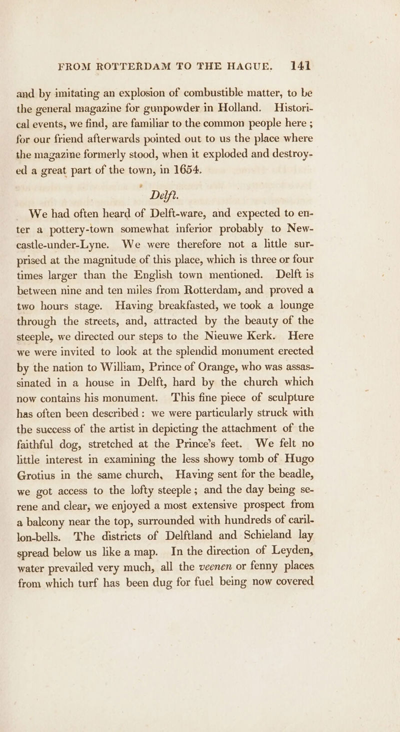 and by imitating an explosion of combustible matter, to be the general magazine for gunpowder in Holland. Histori- cal events, we find, are familiar to the common people here ; for our friend afterwards pointed out to us the place where the magazine formerly stood, when it exploded and destroy- ed a great part of the town, in 1654. Delft. We had often heard of Delft-ware, and expected to en- ter a pottery-town somewhat inferior probably to New- castle-under-Lyne. We were therefore not a little sur- prised at the magnitude of this place, which is three or four times larger than the English town mentioned. Delft is between nine and ten miles from Rotterdam, and proved a two hours stage. Having breakfasted, we took a lounge through the streets, and, attracted by the beauty of the steeple, we directed our steps to the Nieuwe Kerk. Here we were invited to look at the splendid monument erected by the nation to William, Prince of Orange, who was assas- sinated in a house in Delft, hard by the church which now contains his monument. This fine piece of sculpture has often been described: we were particularly struck with the success of the artist in depicting the attachment of the faithful dog, stretched at the Prince’s feet. We felt no little interest in examining the less showy tomb of Hugo Grotius in the same church, Having sent for the beadle, we got access to the lofty steeple ; and the day being se- rene and clear, we enjoyed a most extensive prospect from a balcony near the top, surrounded with hundreds of caril- lon-bells. The districts of Delftland and Schieland lay spread below us like a map. In the direction of Leyden, water prevailed very much, all the veenen or fenny places from which turf has been dug for fuel being now covered