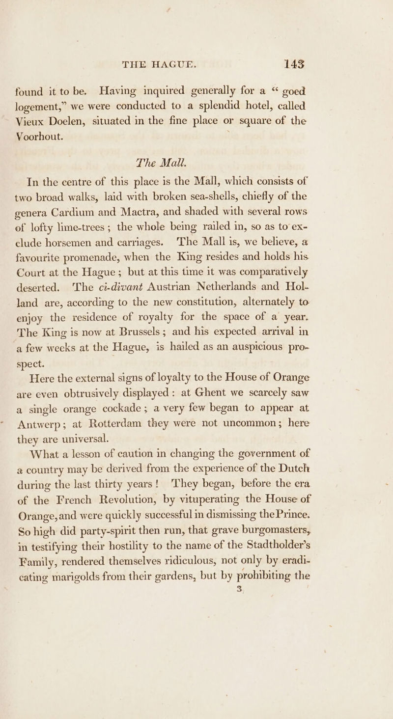 found it tobe. Having inquired generally for a “ goed logement,” we were conducted to a splendid hotel, called Vieux Doelen, situated in the fine place o or square of the Voorhout. The Mall. In the centre of this place is the Mall, which consists of two broad walks, laid with broken sea-shells, chiefly of the genera Cardium and Mactra, and shaded with several rows of lofty lime-trees ; the whole bemg railed in, so as to ex- clude horsemen and carriages. The Mall is, we believe, a favourite promenade, when the King resides and holds his Court at the Hague ; but at this time it was comparatively deserted. ‘The ct-divant Austrian Netherlands and Hol- land are, according to the new constitution, alternately to enjoy the residence of royalty for the space of a year. The King is now at Brussels ; and his expected arrival in a few weeks at the Hague, is hailed as an auspicious pro- spect. Here the external signs of loyalty to the House of Orange are even obtrusively displayed: at Ghent we scarcely saw a single orange cockade ; a very few began to appear at Antwerp; at Rotterdam they were not uncommon; here they are universal. What a lesson of caution in changing the government of @ country may be derived from the experience of the Dutch: during the last thirty years! They began, before the era of the French Revolution, by vituperating the House of Orange, and were quickly successful in dismissmg the Prince. So high did party-spirit then run, that grave burgomasters, in testifying their hostility to the name of the Stadtholder’s Family, rendered themselves ridiculous, not only by eradi- cating marigolds from their gardens, but by prohibiting the S,