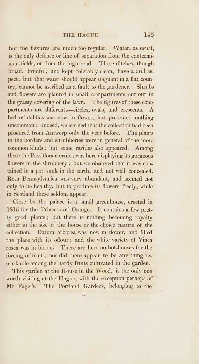 but the flexures are much too regular. Water, as usual, is the only defence or line of separation from the contermi- nous fields, or from the high road. These ditches, though broad, brimful, and kept tolerably clean, have a dull as- pect ; but that water should appear stagnant m a flat coun- try, cannot be ascribed as a fault to the gardener. Shrubs and flowers are planted in small compartments cut out in the grassy covermg of the lawn. The figures of these come partments are different,—circles, ovals, and crescents. &lt;A bed of dahlias was now in flower, but presented nothing uncommon: Indeed, we learned that the collection had been procured from Antwerp only the year before. The plants im the borders and shrubberies were in general of the more common kinds; but some rarities also appeared. Among these the Passiflora coerulea was here displaying its gorgeous flowers in the shrubbery ; but we observed that it was con- tained in a pot sunk in the earth, and not well concealed, Rosa Pennsylvanica was very abundant, and seemed not only to be healthy, but to produce its flowers freely, while in Scotland these seldom appear. Close by the palace is a small greenhouse, erected in 1815 for the Princess of Orange. It contains a few pret- ty good plants; but there is nothing becoming royalty either in the size of the house or the choice nature of the collection. Datura arborea was now in flower, and filled the place with its odour; and the white variety of Vinca rosea was in bloom. ‘There are here no hot-houses for the forcing of fruit; nor did there appear to be anv thing re- markable among the hardy fruits cultivated in the garden. This garden at the House in the Wood, 1s the only one worth visiting at the Hague, with the exception perhaps of Mr Fagel’s. ‘The Portland Gardens, belonging to the K