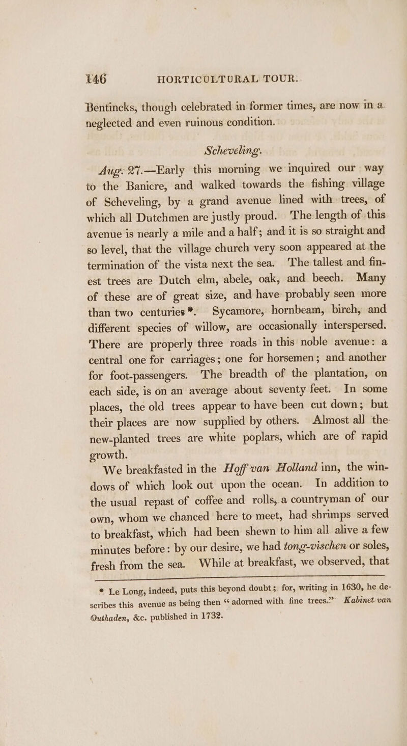 Bentincks, though celebrated in former times, are now in a. neglected and even ruinous condition. Scheveling. Aug. 27.—Early this morning we inquired our way to the Banicre, and walked towards the fishing village of Scheveling, by a grand avenue lined with trees, of which all Dutchmen are justly proud. The length of this avenue is nearly a mile anda half; and it is so straight and so level, that the village church very soon appeared at the termination of the vista next the sea. The tallest and fin- est trees are Dutch elm, abele, oak, and beech. Many of these are of great size, and have probably seen more than two centuries *. Sycamore, hornbeam, birch, and different species of willow, are occasionally interspersed. There are properly three roads in this noble avenue: a central one for carriages; one for horsemen ; and another for foot-passengers. ‘The breadth of the plantation, on each side, is on an average about seventy feet. In some places, the old trees appear to have been cut down; but their places are now supplied by others. Almost all the: new-planted trees are white poplars, which are of rapid growth. We breakfasted in the Hoff'van Holland inn, the win- dows of which look out upon the ocean. In addition to the usual repast of coffee and rolls,.a countryman of our own, whom we chanced here to meet, had shrimps served to breakfast, which had been shewn to him all alive a few minutes before: by our desire, we had tong-vischen or soles, fresh from the sea. While at breakfast, we observed, that J} Mt oe lad SR cle RY GE ee * Le Long, indeed, puts this beyond doubt. for, writing in 1630, he de- scribes this avenue as being then “ adorned with fine trees.” Kabinet:van Quthuden, &amp;c. published in 1732.