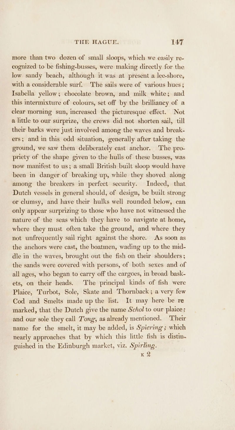 more than two dozen of small sloops, which we easily re- cognized to be fishing-busses, were making directly for the low sandy beach, although it was at present a lee-shore, with a considerable surf. The sails were of various hues; Isabella yellow; chocolate brown, and milk white; and this intermixture of colours, set off by the brilliancy of a clear morning sun, increased the picturesque effect. Not a little to our surprize, the crews did not shorten sail, till their barks were just involved among the waves and break- ers; and in this odd situation, generally after taking the ground, we saw them deliberately cast anchor. The pro- priety of the shape given to the hulls of these busses, was now manifest to us; a small British built sloop would have been in danger of breaking up, while they shoved along among the breakers in perfect security. Indeed, that Dutch vessels in general should, of design, be built strong or clumsy, and have their hulks well rounded below, can only appear surprizing to those who have not witnessed the nature of the seas which they have to navigate at home, where they must often take the ground, and where they not unfrequently sail right against the shore. As soon as the anchors were cast, the boatmen, wading up to the mid- dle in the waves, brought out the fish on their shoulders ; the sands were covered with persons, of both sexes and of all ages, who began to carry off the cargoes, in broad bask- ets, on their heads. The principal kinds of fish were Plaice, Turbot, Sole, Skate and Thornback ; a very few Cod and Smelts made up the list. It may here be re marked, that the Dutch give the name Schol to our plaice: and our sole they call Tong, as already mentioned. ‘Their name for the smelt, it may be added, is Spiering ; which nearly approaches that by which this little fish is distin. guished in the Edinburgh market, viz. Spirling. K 2
