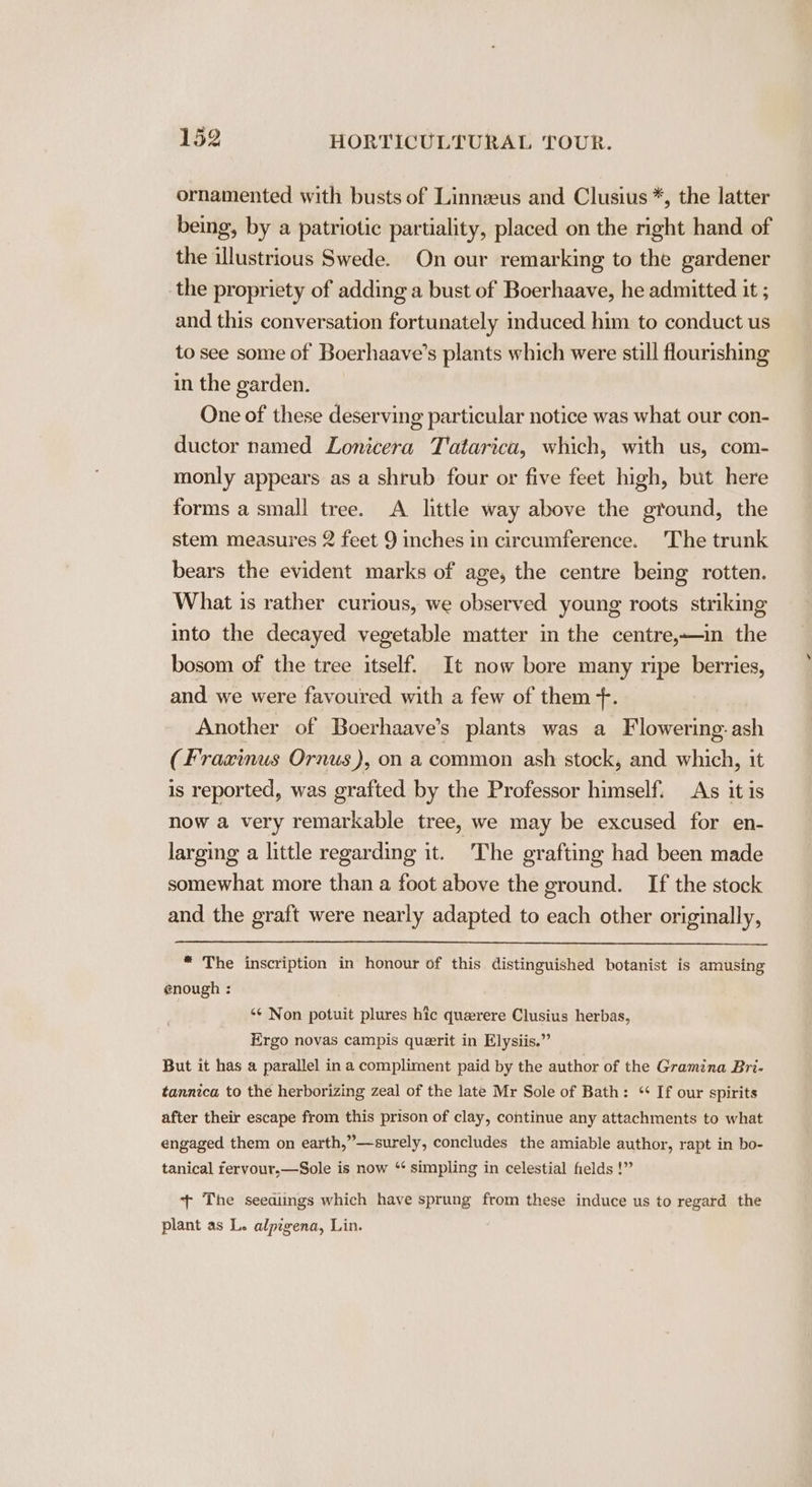ornamented with busts of Linnzeus and Clusius *, the latter being, by a patriotic partiality, placed on the right hand of the illustrious Swede. On our remarking to the gardener the propriety of adding a bust of Boerhaave, he admitted it ; and this conversation fortunately induced him to conduct us to see some of Boerhaave’s plants which were still flourishing in the garden. One of these deserving particular notice was what our con- ductor named Lonicera T'atarica, which, with us, com- monly appears as a shrub four or five feet high, but here forms a small tree. A little way above the ground, the stem measures 2 feet 9 inches in circumference. The trunk bears the evident marks of age, the centre being rotten. What is rather curious, we observed young roots striking into the decayed vegetable matter in the centre,—in the bosom of the tree itself. It now bore many ripe berries, and we were favoured with a few of them +. Another of Boerhaave’s plants was a Flowering.ash (Fraxinus Ornus), on a common ash stock, and which, it is reported, was grafted by the Professor himself. As it is now a very remarkable tree, we may be excused for en- larging a little regarding it. The grafting had been made somewhat more than a foot above the ground. If the stock and the graft were nearly adapted to each other originally, “ The inscription in honour of this distinguished botanist is amusing enough : ‘¢ Non potuit plures hic querere Clusius herbas, Ergo novas campis querit in Elysiis.”’ But it has a parallel ina compliment paid by the author of the Gramina Bri- tannica to the herborizing zeal of the late Mr Sole of Bath: “ If our spirits after their escape from this prison of clay, continue any attachments to what engaged them on earth,”—surely, concludes the amiable author, rapt in bo- tanical fervour,—Sole is now “‘ simpling in celestial fields !” + The seedlings which have sprung from these induce us to regard the plant as L. alpigena, Lin.