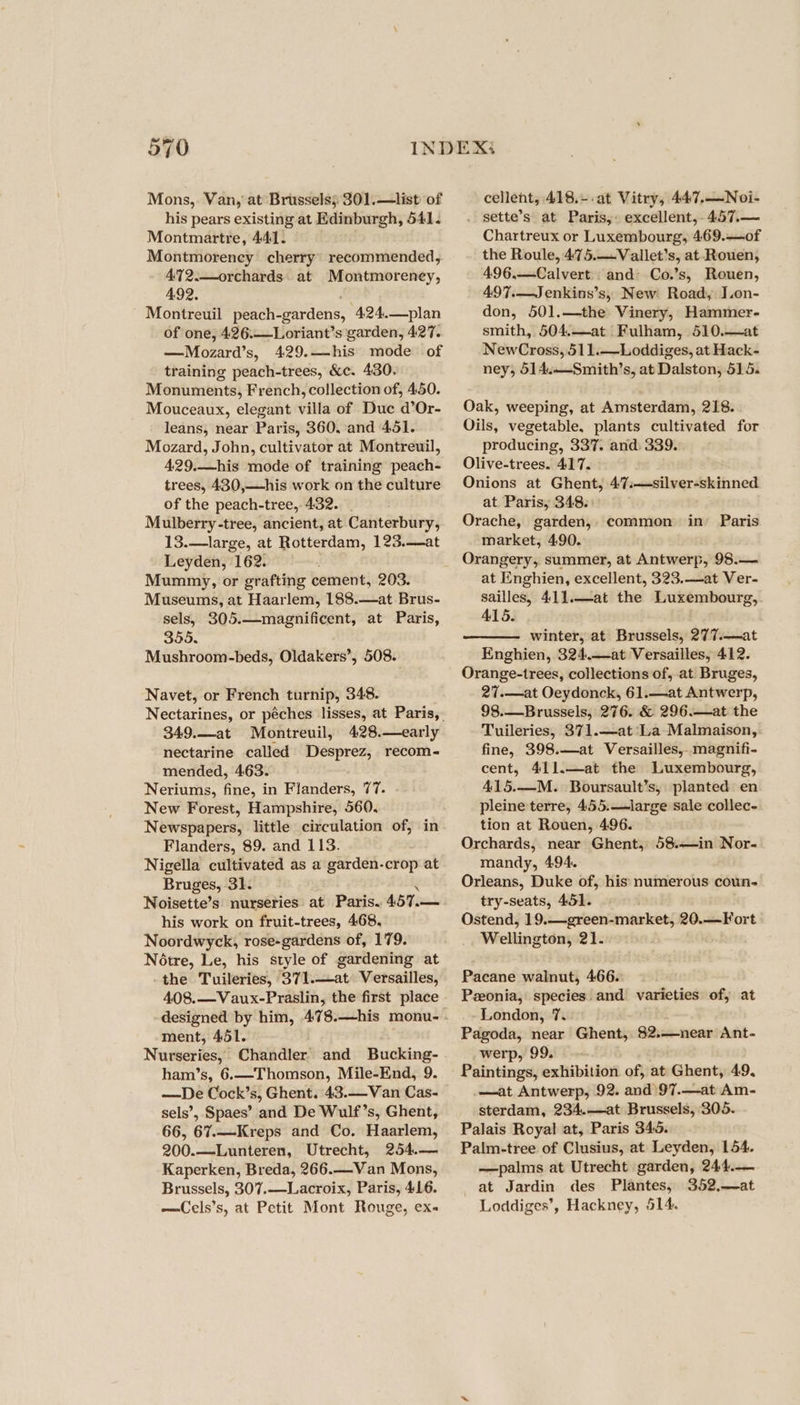 Mons,. Van, at Brussels; 301.—list of his pears existing at Edinburgh, 541. Montmartre, 441. Montmorency cherry’ recommended, 472.—orchards. at Montmoreney, 492. Montreuil pesaieonrdéns: -424.—plan of one, 426.—_Loriant’s ‘garden, 427. —Mozard’s, 429.—his mode of training peach-trees, &amp;c. 430. Monuments, French, collection of, 450. Mouceaux, elegant villa of Duc d’Or- leans, near Paris, 360, and 451. Mozard, John, cultivator at Montreuil, 429.—his mode of training peach- trees, 430,—his work on the culture of the peach-tree, 432. Mulberry-tree, ancient, at Canterbury, 13.—large, at Rotterdam, 123.—at Leyden, 162. Mummy, or grafting cement, 203. Museums, at Haarlem, 188.—at Brus- sels, 305.—magnificent, at Paris, 355, Mushroom-beds, Oldakers’, 508. Navet, or French turnip, 348. 349.—at Montreuil, 428.—early nectarine called Desprez, recom- mended, 463. Neriums, fine, in Flanders, 77. New Forest, Hampshire, 560. Newspapers, little circulation of, in Flanders, 89. and 113. Nigella cultivated as a garden-crop at Bruges, 31. Noisette’s nurseries at Paris. 457.— his work on fruit-trees, 468, Noordwyck, rose-gardens of, 179. Notre, Le, his style of gardening at -the Tuileries, 371.—at Versailles, 408.—Vaux-Praslin, the first place ment, 451. Nurseries, Chandler and Bucking- ham’s, 6.—-Thomson, Mile-End, 9. —De Cock’s, Ghent. 43.—Van Cas- sels’, Spaes’ and De Wulf’s, Ghent, 66, 67.—Kreps and Co. Haarlem, 200.—Lunteren, Utrecht, 254.— Kaperken, Breda, 266.—Van Mons, Brussels, 307.—Lacroix, Paris, 416. —Cels’s, at Petit Mont Rouge, ex« cellent, 418.--at Vitry, 447.—Noi- . sette’s at Paris, excellent, 457.— Chartreux or Luxembourg, 469.—of the Roule, 475.—Vallet’s, at Rouen, 496,.—Calvert and Co.’s, Rouen, 497.—Jenkins’s, New Road, J.on- don, 501.—the Vinery, Hammer- smith, 504,—at Fulham, 510.—at NewCross, 511.—-Loddiges, at Hack- ney, 514..—Smith’s, at Dalston, 515. Oak, weeping, at Amsterdam, 218. Oils, vegetable, plants cultivated for producing, 337. and. 339. Olive-trees. 417. Onions at Ghent, 4’7.—silver-skinned at Paris, 348. Orache, garden, common in’ Paris market, 4.90. Orangery, summer, at Antwerp, 98.— at Enghien, excellent, 323.—at Ver- sailles, 411.—at the Luxembourg, 415. winter, at Brussels, 277.—at Enghien, 324.—at Versailles, 412. Orange-trees, collections of, at Bruges, 27.—at Oeydonck, 61.—at Antwerp, 98.—Brussels, 276. &amp; 296.—at the Tuileries, 371.—at'La Malmaison, fine, 398.—at Versailles, magnifi- cent, 411.—at the Luxembourg, 415.—M. Boursault’s, planted en pleine terre, 455.—large sale collec- tion at Rouen, 496. Orchards, near Ghent, 58.—in Nor- mandy, 494. Orleans, Duke of, his numerous coun- try-seats, 451. Ostend, 19.—green-market, 20.—Fort Wellington, 21. Pacane walnut, 466. Pzeonia, species: and varieties of, at London, 7. Pagoda, near Ghent, 8$2.—-near Ant- _werp,' 99. Paintings, exhibition of, at Ghent, 49. —at Antwerp, 92. and)97.—at Am- sterdam, 234.—at Brussels, 305. Palais Royal at, Paris 345. Palm-tree of Clusius, at Leyden, 154. —palms at Utrecht garden, 244.— at Jardin des Plantes, 352,—at Loddiges’, Hackney, 514.