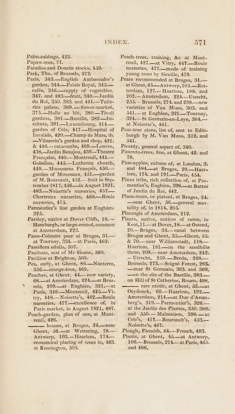 Palm-cabbage, 423. Papaw-tree, 77. Paradise and Doucin stocks, 459. Park, The, of Brussels, 272. Paris, 343.—English Ambassador’s garden, 344.—Palais Royal, 345.— cafés, 346.—supply of vegetables, 347. and 483.—fruit, 349.—Jardin du Roi, 350. 383. and 44:1.—Tuile- ries palace, 369.— flower-market, 375.—Halle au blé, 380.—Tivoli gardens, 381.—Bastille, 382.—In- stitute, 391.—Luxembourg, 414,.— garden of Cels, 417.—Hospital of Invalids, 420.—Champ de Mars, ib. —Vilmorin’s garden and shop, 421. &amp; 446.—catacombs, 469.—Louvre, 438.--Jardin Beaujon, 439.--Theatre Frangaise, 440.— Montreuil, 441.— Gobelins, 445.—Lutheran church, 449.—Monumens Frangais, 450.— garden of Mouceaux, 451.—garden of M. Boursault, 452.— fruit in Sep- tember 1817, 456.—in August 1821, 483.—Noisette’s nurseries, 457.— Chartreux. nurseries, 468.—Roule nurseries, 475. Parmentier’s fine garden at Enghien. 325. Parsley, native at Dover Cliffs, 18.— Hamburgh, or large-rooted, common at Amsterdam, 223. Passe-Colmars pear at Bruges, 31.— at Tournay, 334. —at Paris, 462. Passiflora edulis, 507. Paultons, seat of Mr Sloane, 560, Pavilion at Brighton, 500. ; Pea, early, at Ghent, 86.—-Nanterre, 356.—mange-tout, 469. Peaches, at Ghent, 44.— new variety, 68.—at Amsterdam, 224.—at Brus- sels, 299.—at Enghien, 321.—at Paris, 349:—Montreuil, 425.—Vi- try, 448.—Noisette’s, 462.—Roule nurseries, 4777.—excellence of, in Paris market, in August 1821, 487. Peach-garden, plan of one, at Mont. -reuil, 426. houses, at Bruges, 24.—near Ghent, 56.—at Wettering, 78.— Antwerp, 103.—Haarlem, 174.— economical placing of trees in, 463. at Kensington, 505. 571 Peach.-trees, training, &amp;e. at Mont- reuil, 427.—at Vitry, 447.—Roule nurseries, 477.—mode of training young trees by Sieuille, 479. Pears recommended at Bruges, 31.— at Ghent, 45.—Antwerp, 105.—Rot- terdam, 127.—Haarlem, 188. and 202.—Amsterdam, 224.—-Utrecht, 255.~— Brussels, 274. and 299.—new varieties of Van Mons, 303. and 541.—at Enghien, 321.—Tournay, 324.—St Germain-en-Laye, 364.— at Noisette’s, 461. Pear-tree cions, list of, sent to Edin- burgh by M. Van Mons, 312. and 541. Picardy, general aspect of, 340. Pimento-trees, fine, at Ghent, 42. and 78. Pine-apples, culture of, at London, 3. and 484.—at Bruges, 29.—_Haar- lem, 174. and 191.—Paris, 454. Pinus tribe, rich collection of, at Par- mentier’s, Enghien, 328.—at Buttes: - of Jardin du Roi, 442. Plane-trees, or platani, at Bruges, 24. —near Ghent, 56.—general mor. tality of, in 1814, 205. Plantagie of Amsterdam, 212. Plants, native, notices of some, in Kent,11.—at Dover, 18.—at Ostend, 20.—Bruges, 34.—canal between Bruges and Ghent, 35.—Ghent, 55. &amp; 70.—near Williamstadt, 118.— Haarlem, 181.—-on the sandhills there, 208.— near Amsterdam, 242. — Utrecht, 259.—Breda, 268.— | Brussels, 273.— Soigné Forest, 283. —near St Germain, 363. and 369, —on the site of the Bastille, 383.—- on Hill of St Catherine, Rouen, 498.. rare exotic, at Ghent, 53.—at Oeydonck, 60.—Haarlem, 192.—- Amsterdam, 214.—at Duc d’Arem- berg’s, 319.— Parmentier’s, 326,— at the Jardin des Plantes, 350. 389. -and 550.— Malmaison, 398.—at Cels’s, 417.—Boursault’s, 4.53.— Noisette’s, 467. Plough, Flemish, 64.— French, 493. Plums, at Ghent, 45.—at Antwerp,. 106.— Brussels, 274.— at Paris, 465:. and 486,