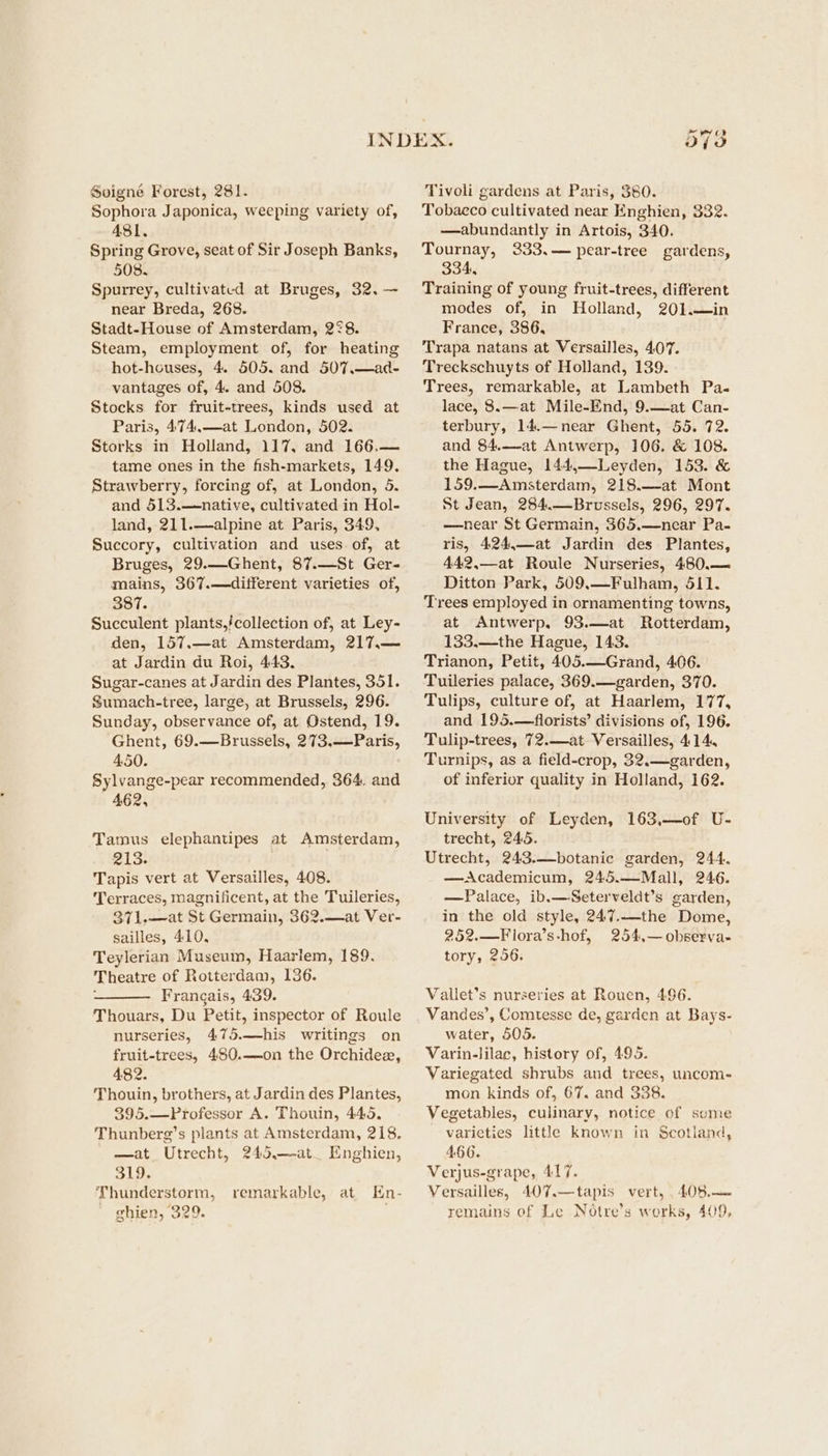 Soigné Forest, 281. Sophora Japonica, weeping variety of, 481. Spring Grove, seat of Sir Joseph Banks, 508. Spurrey, cultivated at Bruges, 32. — near Breda, 268. Stadt-House of Amsterdam, 2¢8. Steam, employment of, for heating hot-houses, 4. 505. and 507,.—ad- vantages of, 4. and 508. Stocks for fruit-trees, kinds used at Paris, 474,—at London, 502. Storks in Holland, 117, and 166.— tame ones in the fish-markets, 149. Strawberry, forcing of, at London, 5. and 513.—native, cultivated in Hol- land, 211.—alpine at Paris, 349, Succory, cultivation and uses of, at Bruges, 29.—Ghent, 87.—St Ger- mains, 367.—different varieties of, 387. Succulent plants,/collection of, at Ley- den, 157.—at Amsterdam, 217,.— at Jardin du Roi, 443. Sugar-canes at Jardin des Plantes, 351. Sumach-tree, large, at Brussels, 296. Sunday, observance of, at Ostend, 19. Ghent, 69.—Brussels, 273,—Paris, 450. Sylvange-pear recommended, 364. and 462, Tamus elephantipes at Amsterdam, 213. Tapis vert at Versailles, 408. Terraces, magnificent, at the Tuileries, 371.—at St Germain, 362.—at Ver- sailles, 410, Teylerian Museum, Haarlem, 189. Theatre of Rotterdam, 136. : Frangais, 439. Thouars, Du Petit, inspector of Roule nurseries, 475.—his writings on fruit-trees, 480.—on the Orchidee, 482. Thouin, brothers, at Jardin des Plantes, 395.—Professor A. Thouin, 445, Thunberg’s plants at Amsterdam, 218. —at Utrecht, 245.—-at_ Enghien, 319. Thunderstorm, remarkable, at Hn- ghien, 329. Tivoli gardens at Paris, 380. Tobaeco cultivated near Enghien, 332. —abundantly in Artois, 340. Tournay, 2333,— pear-tree gardens, 334, Training of young fruit-trees, different modes of, in Holland, 201.—in France, 386, Trapa natans at Versailles, 407. Treckschuyts of Holland, 139. Trees, remarkable, at Lambeth Pa- lace, 8.—at Mile-End, 9.—at Can- terbury, 14.—near Ghent, 55. 72. and 84.—at Antwerp, 106. & 108. the Hague, 144,—Leyden, 153. & 159.—Amsterdam, 218.—at Mont St Jean, 284.—Brussels, 296, 297. —near St Germain, 365.—near Pa- ris, 424,—at Jardin des Plantes, 442,—at Roule Nurseries, 480.— Ditton Park, 509.—Fulham, 511. Trees employed in ornamenting towns, at Antwerp, 93.—at Rotterdam, 133.—the Hague, 143. Trianon, Petit, 405.—Grand, 406. Tuileries palace, 369.—garden, 370. Tulips, culture of, at Haarlem, 177, and 195.—florists’ divisions of, 196. Tulip-trees, 72.—at Versailles, 414, Turnips, as a field-crop, 32.—garden, of inferior quality in Holland, 162. University of Leyden, 163,—of U- trecht, 245. Utrecht, 243.—botanic garden, 244. —aAcademicum, 245.—Mall, 246. —Palace, ib.—Seterveldt’s garden, in the old style, 247.—the Dome, 252.—Flora’s-hof, 254,—observa- tory, 256. Vallet’s nurseries at Rouen, 496. Vandes’, Comtesse de, garden at Bays- water, 505. Varin-lilac, history of, 495. Variegated shrubs and trees, uncom- mon kinds of, 67. and 338. Vegetables, culinary, notice of some varieties little known in Scotiand, 466. Verjus-grape, 417. Versailles, 407.—tapis vert, 408.— remains of Le Notre’s works, 409,