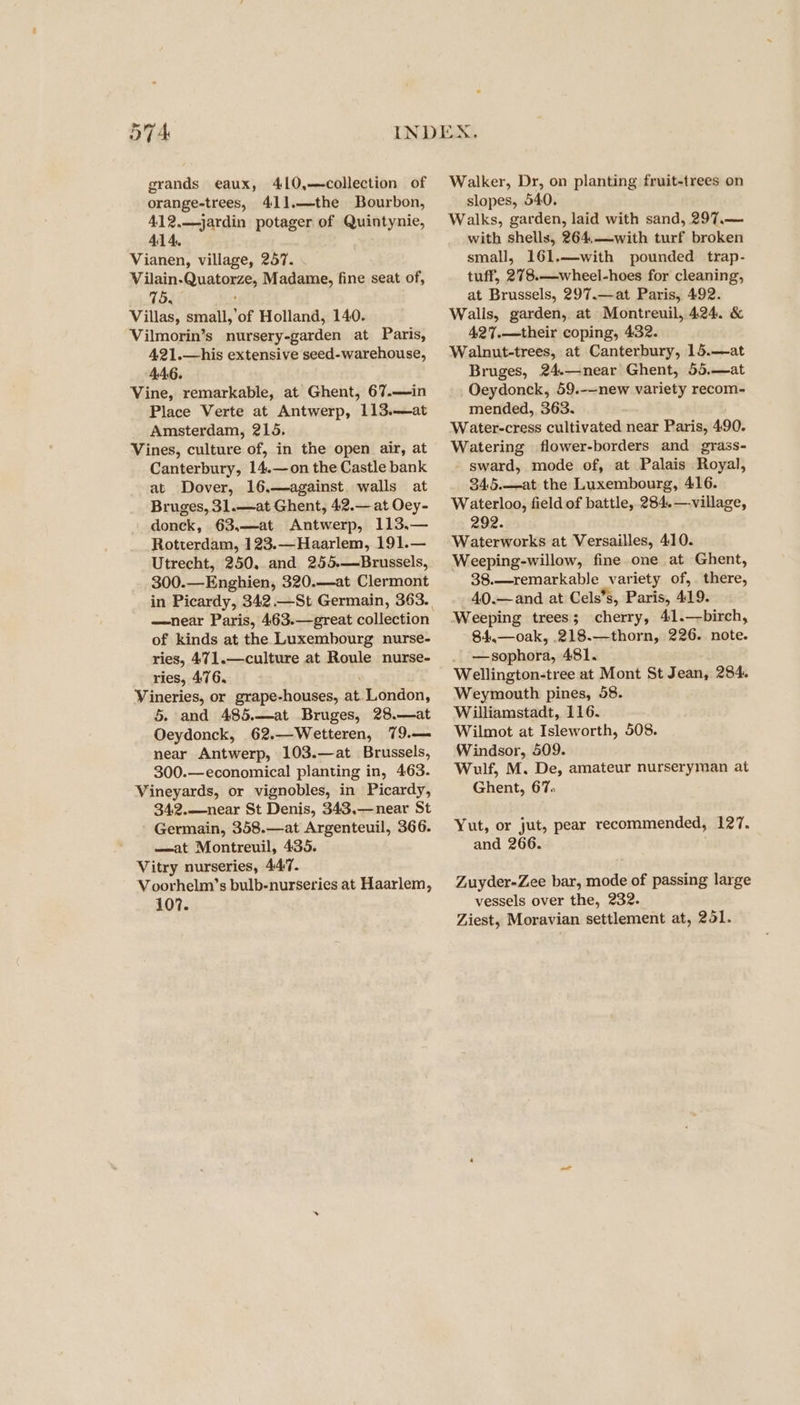 or Wd grands eaux, 410,—collection of orange-trees, 41].—the Bourbon, 412.—jardin potager of Quintynie, 414. Vianen, village, 257. Vilain-Quatorze, Madame, fine seat of, 75. Villas, small,’of Holland, 140. Vilmorin’s nursery-garden at Paris, 421.—his extensive seed-warehouse, 446. Vine, remarkable, at Ghent, 67.—in Place Verte at Antwerp, 113.—at Amsterdam, 215. Vines, culture of, in the open air, at Canterbury, 14.—on the Castle bank at Dover, 16,—against. walls at Bruges, 31.—at Ghent, 42.— at Oey- donck, 63,—at Antwerp, 113,— Rotterdam, 123.—Haarlem, 191.— Utrecht, 250, and 255.—Brussels, 300.—Enghien, 320.—at Clermont in Picardy, 342.—St Germain, 363. —near Paris, 463.—great collection of kinds at the Luxembourg nurse- ries, 471.—culture at Roule nurse- ries, 476. Vineries, or grape-houses, at. London, 5. and 485.—at Bruges, 28.—at Oeydonck, 62.—Wetteren, 79.— near Antwerp, 103.—at Brussels, 300.—economical planting in, 463. Vineyards, or vignobles, in Picardy, 34:2.——near St Denis, 343.—near St Germain, 358.—at Argenteuil, 366. —at Montreuil, 435. Vitry nurseries, 447. Voorhelm’s bulb-nurseries at Haarlem, 107. Walker, Dr, on planting fruit-trees on slopes, 540. Walks, garden, laid with sand, 297.— with shells, 264.—with turf broken small, 161.—with pounded trap- tuff, 278.—wheel-hoes for cleaning, at Brussels, 297.—at Paris, 492. Walis, garden, at Montreuil, 424. &amp; 427.—their coping, 432. Walnut-trees, at Canterbury, 15.—at Bruges, 24.—near Ghent, 55.—at Oeydonck, 59.--new variety recom- mended, 363. Water-cress cultivated near Paris, 490. Watering flower-borders and grass- - sward, mode of, at Palais Royal, 345.—at the Luxembourg, 416. Waterloo, field of battle, 284.—-village, 292. Waterworks at Versailles, 410. Weeping-willow, fine one at Ghent, 38.—remarkable variety of,. there, 40.—and at Cels’s, Paris, 419. Weeping trees; cherry, 41.—birch, 84,.—oak, 218.—thorn, 226. note. —sophora, 481. Wellington-tree at Mont St Jean, 284. Weymouth pines, 58. Williamstadt, 116. Wilmot at Isleworth, 508. Windsor, 509. Wulf, M. De, amateur nurseryman at Ghent, 67. Yut, or jut, pear recommended, 127. and 266. . Zuyder-Zee bar, mode of passing large vessels over the, 232. Ziest, Moravian settlement at, 251.
