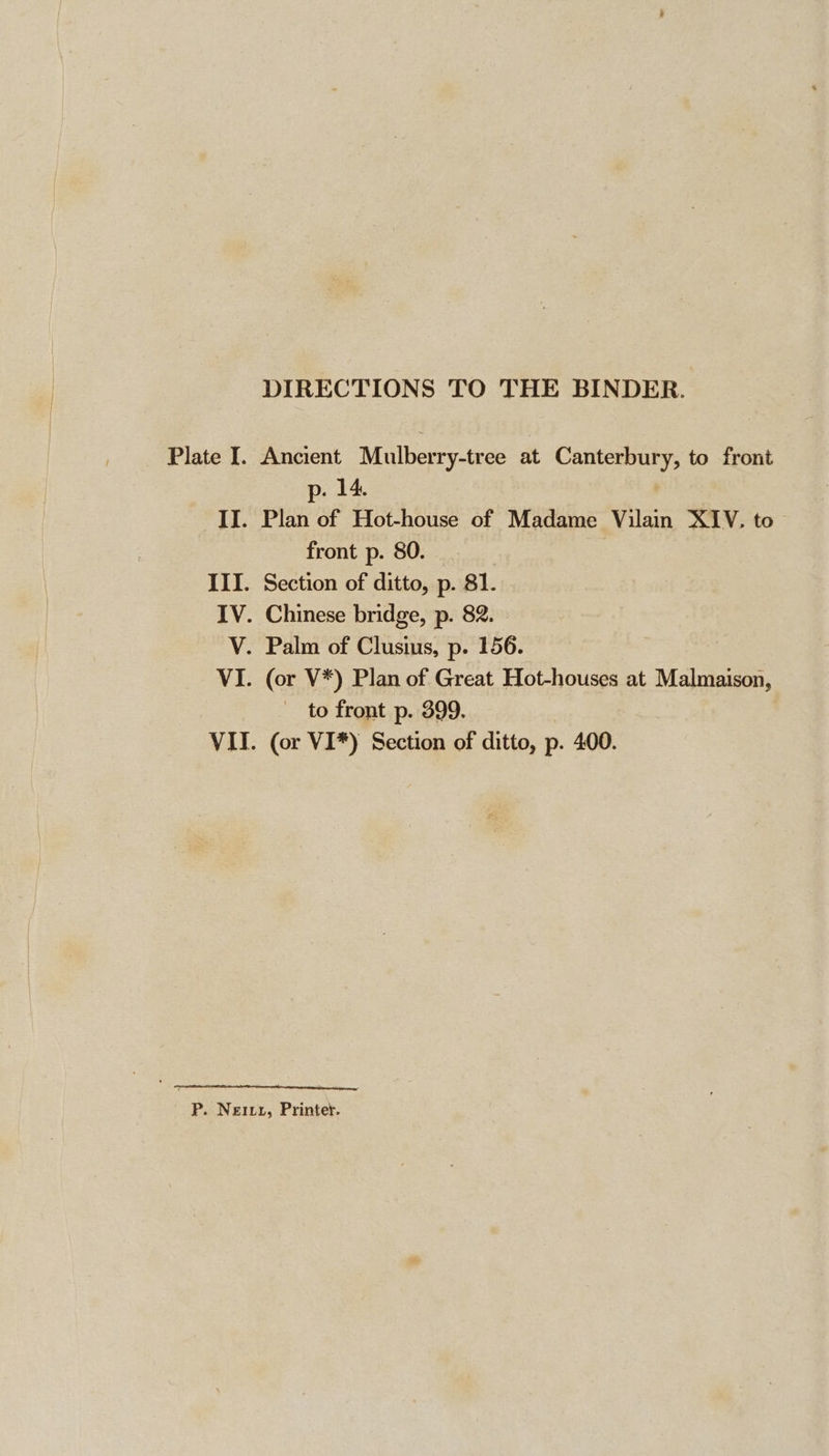 DIRECTIONS TO THE BINDER. Plate I. Ancient Mulberry-tree at Canterbury, to front p. 14. II. Plan of Hot-house of Madame Vilain XIV. to front p. 80. III. Section of ditto, p. 81. IV. Chinese bridge, p. 82. V. Palm of Clusius, p. 156. VI. (or V*) Plan of Great Hot-houses at Malmaison, — to front p. 399. VII. (or VI*) Section of ditto, p. 400. P. Neixy, Printer.