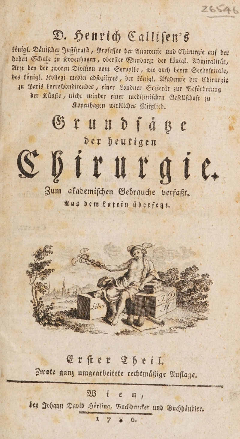 — D. Henrich Calltſen's | königl. Daͤuiſcher Juſtizrath, Profeſſor der Anatomie und Chirurgie auf der | 5 hohen Schule zu Kopenhagen, oberſter Wundarzt der koͤnigl. Admiralitaͤt, Arzt bey der zwoten Divifion vom Seevolke, wie auch beym Seehoſpitale, des koͤnigl. Kollegi medici adſoziirtes, der koͤnigl. Akademie der Chirurgie zu Paris korreſpondirendes, einer Londner Sozietaͤt zur Beförderung der Kuͤnſte nicht minder einer mediziniſchen Geſellſchaft zu Kopenhagen wirkliches 9 Nitglie d. Grund ſätze 5 85 der heutigen Lhirurgie. Zum akademiſchen Gebrauche verfaßt. g 43 Ans dem ee übesfenn * 75 2