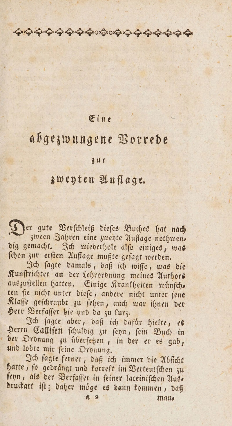 Eine abgezwungene Vorrede To | zweyten Auflage. 8 Jer gute Verſchleiß dieſes Buches hat nach ; zween Jahren eine zweyte Auflage nothwen— dig gemacht. Ich wiederhole alſo einiges, was Kunſtrichter an der Lehrordnung meines Authors u ten fie nicht unter dieſe, andere nicht unter jene Klaſſe geſchraubt zu ſehen, auch war ihnen der Herr Verfaſſer hie und da zu kurz. e Ich ſagte aber, daß ich dafuͤr hielte, es Herrn Calliſen ſchuldig zu ſeyn, ſein Buch in der Ordnung zu uͤberſetzen, in der er es gab, Ich ſagte ferner, daß ich immer die Abſicht ſeyn, als der Verfaſſer in ſeiner lateiniſchen Aus⸗ druckart iſt; daher möge es dann kommen, daß | 3° man⸗
