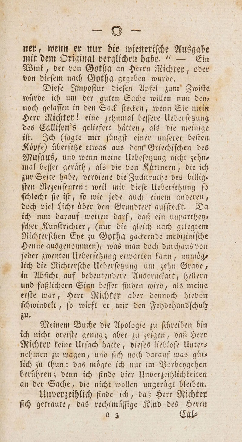 ner, wenn er nur die wieneriſche Ausgabe mit dem Original verglichen habe.“ — Ein Wink, der von Gotha an Herrn Richter, oder von dieſem nach Gotha gegeben wurde. Dieſe Impoſtur dieſen Apfel zum Zwiſte wuͤrde ich um der guten Sache willen nun den⸗ noch gelaſſen in den Sack ſtecken, wenn Sie mein Herr Richter! eine zehnmal beſſere Ueberſetzung des Calliſen's geliefert haͤtten, als die meinige iſt. Ich (ſagte mir juͤngſt einer unſerer beiten Koͤpfe) uͤberſetze etwas aus dem Griechiſchen des Muſfaͤus, und wenn meine Uebeſetzung nicht zehn— mal beſſer geraͤth, als die von Kuͤttnern, die ich zur Seite habe, verdiene die Zuchtruthe des billig— ſten Rezenſenten: weil mir dieſe Ueberſetzung ſo ſchlecht fie iſt, ſo wie jede auch einem anderen, doch viel Licht uͤber den Grundtext aufſteckt. D ich nun darauf wetten darf, daß ein unpartheys ſcher Kunſtrichter, (nur die gleich nach gelegtem Richterſchen Eye zu Gotha gackernde mediziniſche Henne ausgenommen), was man doch durchaus von jeder zweyten Ueberſetzung erwarten kann, unmoͤg⸗ llich die Richterſche Ueberſetzung um zehn Grade, in Abſicht auf bedeutendere Ausdruckart, hellern und faßlichern Sinn beſſer finden wird, als meine erſte war, Herr Richter aber dennoch hievon ſchwindelt, fo wirft er mir den Fehdehandſchulr zu. | ha Meinem Buche die Apologie zu fehreiben bin ich nicht dreiſte genug; aber zu zeigen, daß Herr Richter keine Urſach hatte, dieſes liebloſe Unter nehmen zu wagen, und ſich noch darauf was guͤt— lich zu thun: das moͤgte ich nur im Vorbeygehen berühren; denn ich finde vier Unverzeihlichkeiten an der Sache, die nicht wollen ungeruͤgt bleiben. Unverzeihlich finde ich, daß Herr Richter ſich getraute, das rechtmaͤſſige Kind des Herrn a 3 Cal⸗