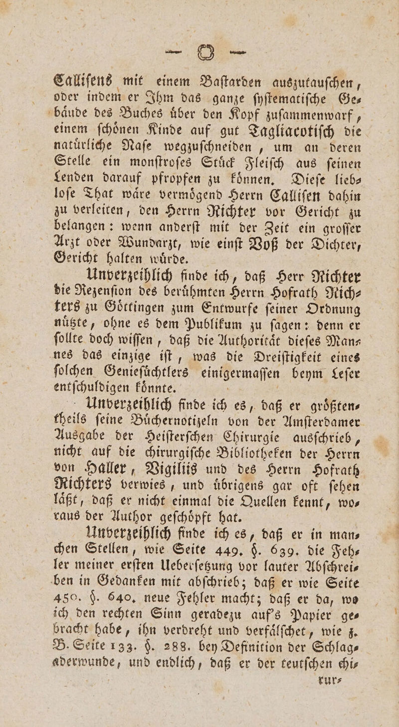 Calliſens mit einem Baſtarden auszutauſchen, oder indem er Ihm das ganze ſyſtematiſche Ge⸗ baͤude des Buches uͤber den Kopf zuſammenwarf, einem ſchoͤnen Kinde auf gut Tagliacotiſch die natuͤrliche Naſe wegzuſchneiden, um an deren Stelle ein monſtroſes Stuͤck Fleiſch aus ſeinen Lenden darauf pfropfen zu Finnen, Dieſe lieb— loſe That waͤre vermoͤgend Herrn Calliſen dahin zu verleiten, den Herrn Richter vor Gericht zu belangen: wenn anderſt mit der Zeit ein groſſer Arzt oder Wundarzt, wie einſt Voß der Dichter, Gericht halten wuͤrde. | Unverzeihlich finde ich, daß Herr Richter die Rezenſion des beruͤhmten Herrn Hofrath Rich⸗ ters zu Goͤttingen zum Entwurfe ſeiner Ordnung nuͤtzte, ohne es dem Publikum zu ſagen: denn er ſollte doch wiſſen, daß die Authoritaͤt dieſes Mans nes das einzige iſt, was die Dreiſtigkeit eines ſoſchen Genieſuͤchtlers einigermaſſen beym Leſer entſchuldigen koͤnnte. ö | Unvoerzeihlich finde ich es, daß er größten theils feine Buͤchernotizeln von der Amſterdamer Ausgabe der Heiſterſchen Chirurgie ausſchrieb, nicht auf die chirurgiſche Bibliotheken der Herrn von Haller, Vigiliis und des Herrn Hofrath Richters verwies, und uͤbrigens gar oft ſehen laͤßt, daß er nicht einmal die Quellen kennt, wos raus der Author geſchoͤpft hat. Unverzeihlich finde ich es, daß er in man⸗ chen Stellen, wie Seite 449. §. 639. die Feh⸗ ler meiner erſten Ueberſetzung vor lauter Abſchrei— ben in Gedanken mit abſchrieb; daß er wie Seite 450. F. 640, neue Fehler macht; daß er da, wo ich den rechten Sinn geradezu auf's Papier ges bracht habe, ihn verdreht und verfaͤlſchet, wie z. B. Seite 133. §. 288. bey Definition der Schlags aderwunde, und endlich, daß er der teutſchen his rur⸗