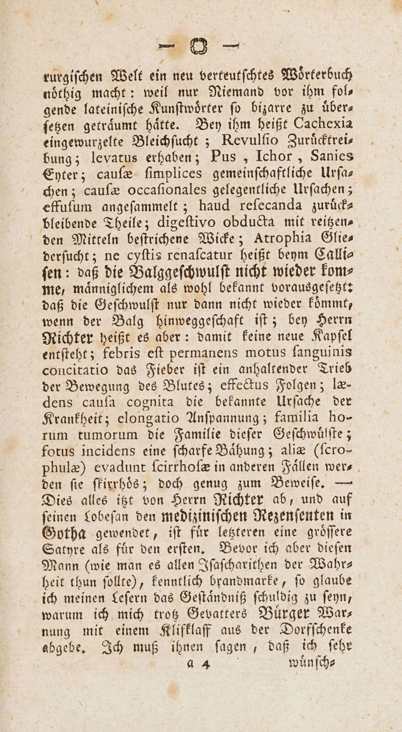rurgiſchen Welt ein neu verteutſchtes Wörterbuch noͤthig macht: weil nur Niemand vor ihm fols gende lateiniſche Kunſtwoͤrter fo bizarre zu übers ſetzen getraͤumt haͤtte. Bey ihm heißt Cachexia eingewurzelte Bleichſucht; Revulſio Zuruͤcktrei⸗ bung; levatus erhaben; Pus, Ichor, Sanies Eyter; cauſæ ſimplices gemeinſchaftliche Urfas chen; cauſæ occafionales gelegentliche Urſachen; effuſum angeſammelt; haud reſecanda zuruͤck⸗ bleibende Theile; digeſtivo obducta mit reitzen⸗ den Mitteln beſtrichene Wicke; Atrophia Öftes derſucht; ne cyſtis renaſcatur heißt beym Calli⸗ ſen: daß die Balggeſchwulſt nicht wieder kom⸗ me, maͤnniglichem als wohl bekannt vorausgeſetzt: daß die Geſchwulſt nur dann nicht wieder koͤmmt, wenn der Balg hinweggeſchaft iſt; bey Herrn Richter heißt es aber: damit keine neue Kapſel entſteht; febris eſt permanens motus fanguinis concitatio das Fieber iſt ein anhaltender Trieb der Bewegung des Blutes; effectus Folgen; le- dens caufa cognita die bekannte Urſache der Krankheit; elongatio Anſpannung; familia ho- rum tumorum die Familie dieſer Geſchwuͤlſte; fotus incidens eine ſcharfe Baͤhung; alie (ſcro- phulæ) evadunt ſcirrhoſæ in anderen Faͤllen wer⸗ den fie ſkirrhoͤds; doch genug zum Beweiſe. — Dies alles itzt von Herrn Richter ab, und auf ſeinen Lobeſan den mediziniſchen Rezenſenten in Gotha gewendet, iſt fuͤr letzteren eine groͤſſere Satyre als fuͤr den erſten. Bevor ich aber dieſen Mann (wie man es allen Iſaſcharithen der Wahr— beit thun ſollte), kenntlich brandmarke, ſo glaube ich meinen Leſern das Geſtaͤndniß ſchuldig zu ſeyn, warum ich mich trotz Gevatters Bürger Wars nung mit einem Klifklaff aus der Dorfſchenke abgebe. Ich muß ihnen fagen , daß ich ſehr „ wuͤnſch⸗