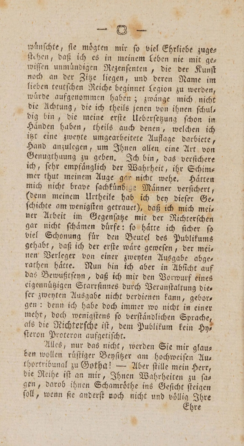N F £ ; raue # ame, 2 Ar 1 , wünſchte, fie moͤgten mir fo viel Ehrliebe zuge⸗ ſtehen, daß ich es in meinem Leben nie mit ge⸗ wiſſen unmuͤndigen Rezenſenten, die der Kunſt noch an der Zitze liegen, und deren Name im lieben teutſchen Reiche beginnet Legion zu werden, würde aufgenommen haben; zwaͤnge mich nicht die Achtung, die ich theils jenen von ihnen ſchul— dig bin, die meine erſte Ueberſetzung ſchon in Händen haben, theils auch denen, welchen ich itzt eine zweyte umgearbeitete Auflage darbiete, Hand anzulegen, um Ihnen allen eine Art von Genugthuung zu geben. Ich bin, das verſichere ich, ſehr empfaͤnglich der Wahrheit, ihr Schim⸗ mer thut meinem Auge ger nicht wehe. Haͤtten mich nicht brave ſachkuͤnd ge Männer verfichert, (denn meinem Urtheile hab ich bey dieſer Ge— ſchichte am wenigſten getrauet), daß ich mich mei⸗ ner Arbeit im Gegenſatze mit der Richterſchen gar nicht ſchaͤmen duͤrfe: ſo haͤtte ich ſicher ſo biel Schonung fuͤr den Beutel des Publikums gehabt, daß ich der erſte wäre geweſen, der mei— nen Verleger von einer zweyten Ausgabe abge⸗ rathen hätte. Nun bin ich aber in Abſicht auf das Bewußtſeyn, daß ich mir den Vorwurf eines eigennuͤtzigen Starrſinnes durch Beranftaltung dies fer zweyten Ausgabe nicht verdienen kann, gebors gen: denn ich habe doch immer wo nicht in einer mehr, doch wenigſtens ſo verſtaͤndlichen Sprache, als die Richterſche iſt, dem Publikum kein Hy⸗ ſteron Proteron aufgetiſcht. | | Alles, nur das nicht, werden Sie mir glaus ben wollen ruͤſtiger Beyſitzer am hochweifen Aus khortribunal zu Gotha! — Aber ſtille mein Herr, die Reihe iſt an mir, Ihnen Wahrheiten zu ſa⸗ gen, darob ihnen Schamroͤthe ins Geſicht ſteigen ſoll, wenn ſie anderſt noch nicht und 8 Ihre 5 | hre