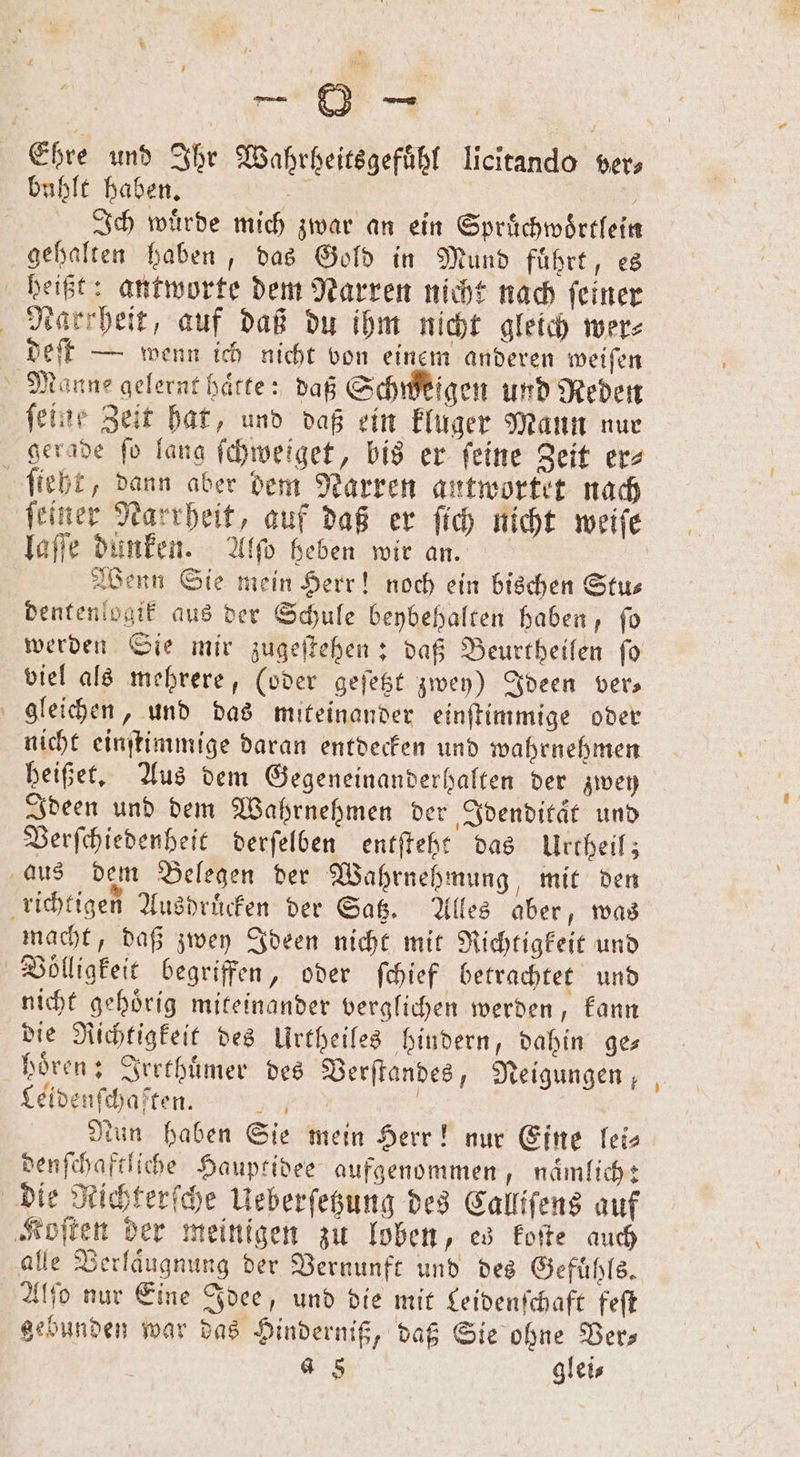 Ehre und Ihr Wahrheitsgefuͤhl licitando vers buhlt haben. f | Ich wuͤrde mich zwar an ein Spruͤchwoͤrtlein gehalten haben, das Gold in Mund führt, es beißt: antworte dem Narren nicht nach feiner Nasrheit, auf daß du ihm nicht gleich wer⸗ deſt — wenn ich nicht von einem anderen weiſen Manne gelernt haͤtte: daß Schweigen und Reden feine Zeit hat, und daß ein kluger Mann nur gerade ſo lang ſchweiget, bis er ſeine Zeit er⸗ ſteht, dann aber dem Narren antwortet nach ſeiner Narrheit, auf daß er ſich nicht weiſe laſſe dunken. Alſo heben wir an. Wenn Sie mein Herr! noch ein bischen Stu— dentenlogik aus der Schule beybehalten haben, ſo werden Sie mir zugeſtehen: daß Beurtheilen fo viel als mehrere, (oder geſetzt zwey) Ideen ver— gleichen, und das miteinander einſtimmige oder nicht einſtimmige daran entdecken und wahrnehmen heißet. Aus dem Gegeneinanderhalten der zwey Ideen und dem Wahrnehmen der Idenditaͤt und Verſchiedenheit derſelben entfteht das Urcheil; aus dem Belegen der Wahrnehmung, mit den richtigen Ausdruͤcken der Satz. Alles aber, was macht, daß zwey Ideen nicht mit Richtigkeit und Völligkeit begriffen, oder ſchief betrachtet und nicht gehoͤrig miteinander verglichen werden, kann die Richtigkeit des Urtheiles hindern, dahin ge⸗ hören; Irrthuͤmer des Verſtandes, Neigungen, Leidenſchaften. A | tun haben Sie mein Herr! nur Eine lei— denſchaftliche Hauptidee aufgenommen, naͤmlich: die Richterſche Ueberſetzung des Calliſens auf Koſten der meinigen zu loben, es koſte auch alle Verlaͤugnung der Vernunft und des Gefühle, Alſo nur Eine Idee, und die mit Leidenſchaft feſt gebunden war das Hinderniß, daß Sie ohne Ver— 4 8 glei⸗