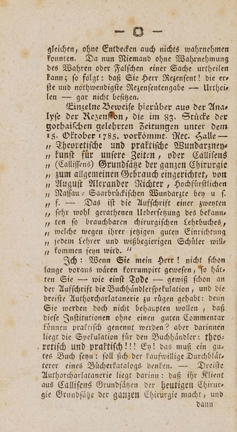 konnten. Da nun Niemand ohne Wahrnehmung des Wahren oder Falſchen einer Sache urtheilen kann; ſo folgt: daß Sie Herr Rezenſent! die er— ſte und nothwendigſte Rezenſentengabe — Urthei⸗ len — gar nicht beſttzen. Einzelne Beweiſe hieruͤber aus der Ana⸗ lyſe der Kezenſton, die im 83. Stücke der gothaiſchen gelehrten Zeitungen unter dem 15. Oktober 1785. vorkoͤmmt. Rec. Halle — „ Theoretiſche und praktiſche Wundarzney⸗ „ kunſt für unſere Zeiten, oder Calliſens „ (Calliſſens) Grundſaͤtze der ganzen Chirurgie „zum allgemeinen Gebrauch eingerichtet, von „ Auguſt Alexander Richter, Hochfuͤrſtlichen „ Naſſau-Saarbruͤckiſchen Wundarzte bey u ſ. „ f. — Das iſt die Aufſchrift einer zweyten „ ſehr wohl gerathenen Ueberſetzung des bekann— ten ſo brauchbaren chirurgiſchen Lehrbuches, „welche wegen ihrer jetzigen guten Einrichtung „jedem Lehrer und e Schuͤler will „ kommen ſeyn wird. Ich: Wenn Sie mein Herr! nicht ſchon lange voraus wären korrumpirt geweſen, To haͤt— ten Sie — wie einſt Tode — gewiß ſchon an der Aufſchrift die Buchhaͤndlerſpekulation, und die dreiſte Authorcharlatanerie zu ruͤgen gehabt: denn Sie werden doch nicht behaupten wollen , daß dieſe Inſtitutionen ohne einen guten Commentar können praktiſch genennt werden? aber darinnen liegt die Spekulation für den Buchhaͤndler: theo⸗ kretiſch und praktiſch!!! Ey! das muß ein gu⸗ tes Buch ſeyn: ſoll ſich der kaufwillige Durchblaͤt— terer eines Buͤcherkatalogs denken. — Dreiſte Authorcharlatanerie liegt darinn: daß ihr Klient gie Grundſaͤtze der ganzen e macht und 8 dann 15