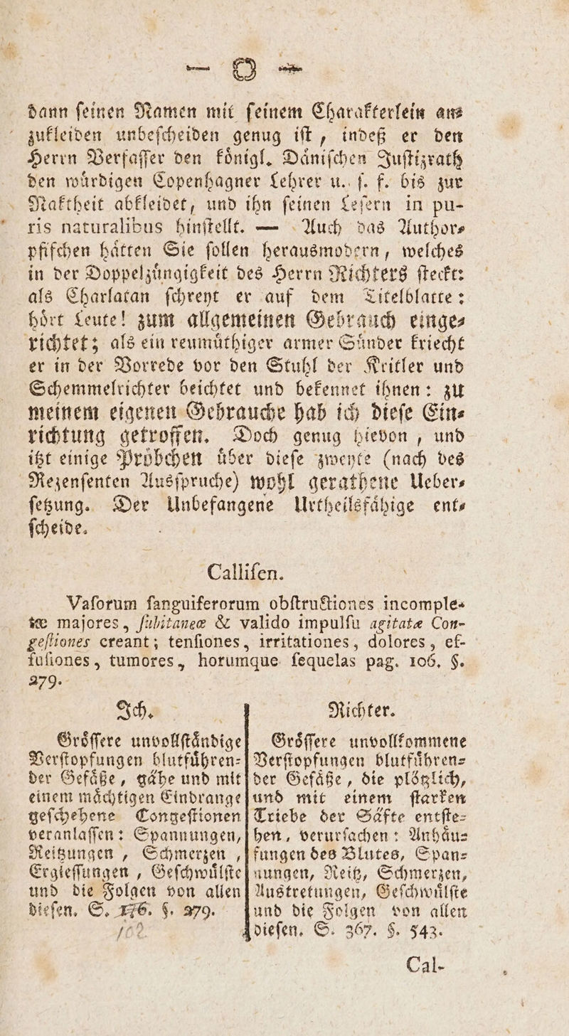 8 * dann feinen Namen mit feinem Charakterlein ans zukleiden unbeſcheiden genug iſt, indeß er den Herrn Verfaſſer den koͤnigl. Daͤniſchen Juſtizrath den würdigen Copenhagner Lehrer u. ſ. f. bis zur Naktheit abkleidet, und ihn ſeinen Leſern in pu— ris naturalibus hinftellt. — Auch das Authors pfifchen haͤtten Sie ſollen herausmodern, welches in der Doppelzuͤngigkeit des Herrn Richters ſteckt: als Charlatan ſchreyt er auf dem Titelblatte: hoͤrt Leute! zum allgemeinen Gebrauch einge⸗ richtet; als ein reumuthiger armer Sünder kriecht er in der Vorrede vor den Stuhl der Kritler und Schemmelrichter beichtet und bekennet ihnen: zu meinem eigenen Gehrauche hab ich dieſe Ein⸗ richtung getroffen. Doch genug bievon, und itzt einige Pröbchen uͤber dieſe zweyte (nach des Rezenſenten Ausſpruche) wohl gerathene Ueber⸗ ſetzung. Der kd Urtheilsfaͤhige ent— ſcheide. Calliſen. Vaſorum fanguiferorum obftruftiones incomple- te majores, fühitanee &amp; valido impulſu agitatæ Con- geſtiones creant; tenſiones, fuſiones, tumores, 279. Ich. Groͤſſere unsollſtaadige Verſtopfungen blutfuͤhren⸗ der Gefaͤße, gähe und mit einem maͤchtigen Eindrange geſchehene Congeſtionen veranlaſſen: Spannungen, Reitzungen, e 6 Ergieſſungen, Geſchwuͤlſte und die Folgen von allen dieſen. S. 16. $. 379. rd irritationes, dolores, ef- Richter. Groͤſſere unvollkommene Verſtopfungen blutfuͤhren⸗ der Gefäße, die plötzlich, und mit einem ſtarken Triebe der Säfte entſte⸗ hen, verurſachen: Anhaͤu⸗ fungen des Blutes, Span⸗ nungen, Reitz, Schmerzen, Austretungen, Geſchwuͤlſte und die Folgen von allen Cal⸗