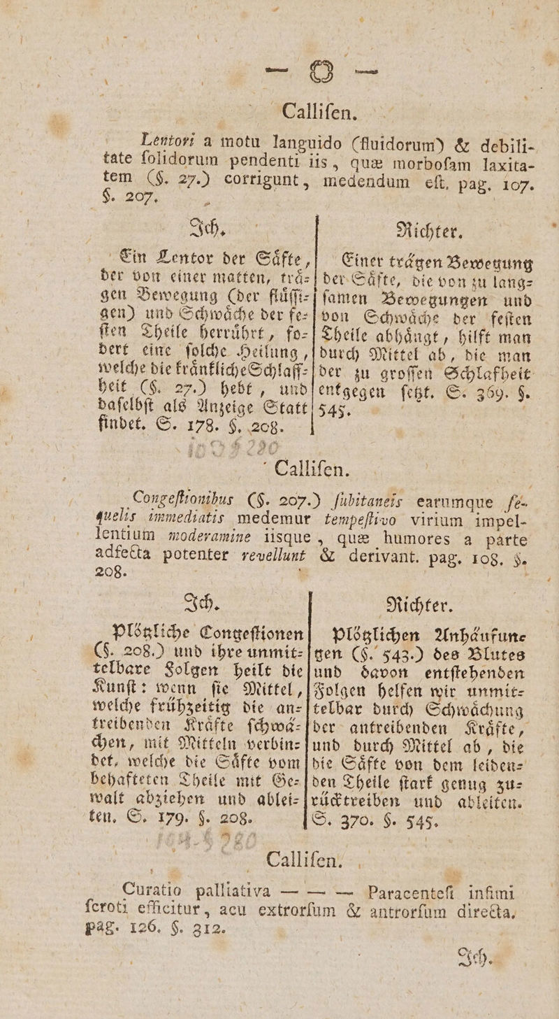 Nest tem (F. 27.) corrigunt, $. 207, . | Ein Lentor der Säfte, der von einer matten, träs quæ morbofam laxita- medendum eſt, pag. 107. Richter. Einer trägen Bewegung der Säfte, die von zu lang⸗ gen) und Schwäche der fe⸗ ſten Theile herruͤhrt, fo— dert eine ſolche Heilung, welche die kraͤnkliche Schlaff⸗ beit (§. 27.) hebt, und daſelbſt als Anzeige Statt findet. S. 178. $, 208. von Schwaͤche der feſten Theile abhaͤngt, hilft man durch Mittel ab, die man entgegen fest. S. 369. $. 545. | lentium moderamine iisque adfecta potenter revellunt 208. Ich. Plötzliche Congeſtionen ($. 208.) und ihre unmit⸗ telbare Solgen heilt die Kunſt: wenn ſie Mittel, welche frühzeitig die an⸗ treibenden Kräfte ſchwä⸗ chen, mit Mitteln verbin⸗ det, welche die Saͤfte vom behafteten Theile mit Ge— walt abziehen und ablei- ten. S. 179. $. 208. „ que humores a parte &amp; derivant. pag. 108. 5. Richter. plötzlichen Anhäufun⸗ gen ($. 543.) des Blutes und davon entſtehenden Folgen helfen wir unmit- telbar durch Schwaͤchung ber antreibenden und durch Mittel ab, die den Theile ſtark genug zu⸗ rücktreiben und ableiten. S. 370. §. 545. Curatio palliativa — pag. 126. H. 312. *