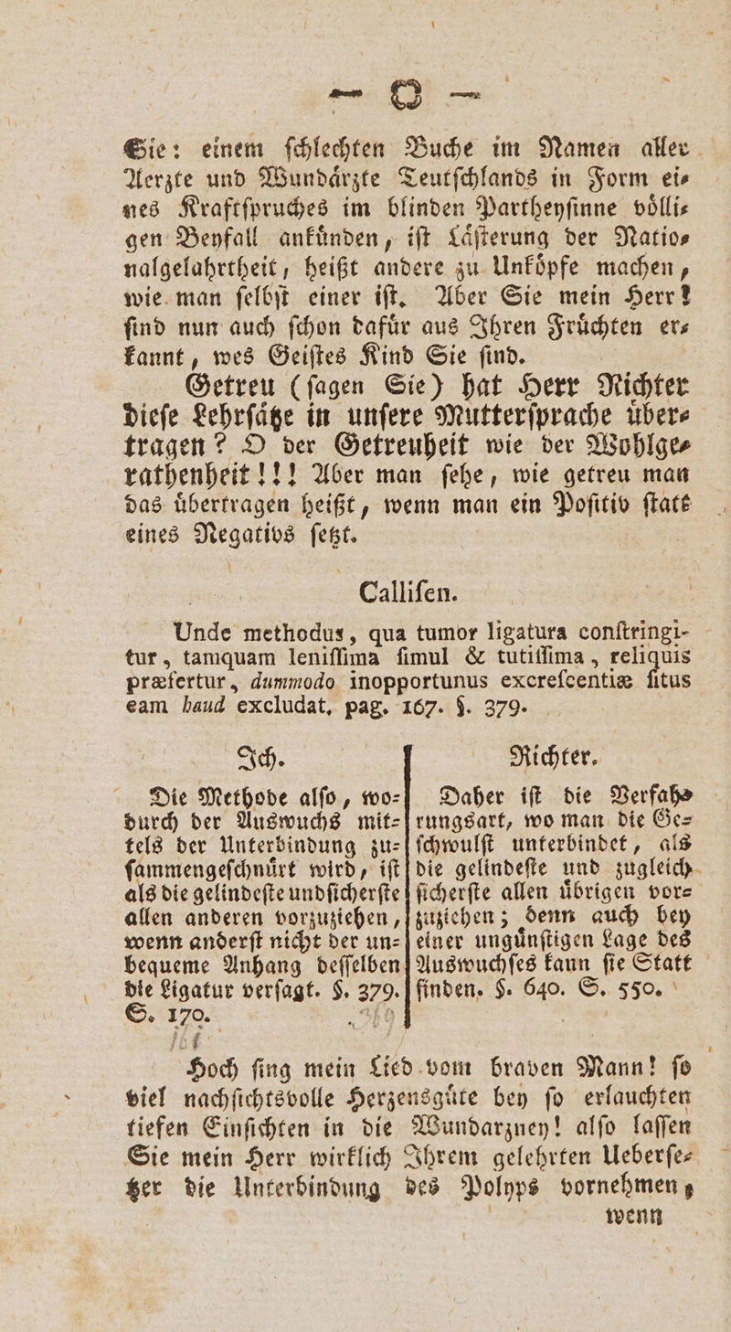 Sie: einem ſchlechten Buche im Namen aller Aerzte und Wundaͤrzte Teutſchlands in Form ei⸗ nes Kraftſpruches im blinden Partheyſinne völlis gen Beyfall ankuͤnden, iſt Laͤſterung der Natio— nalgelahrtheit; heißt andere zu Unkoͤpfe machen, wie man ſelbſt einer iſt. Aber Sie mein Herr! find nun auch ſchon dafuͤr aus Ihren Fruͤchten ers kannt, wes Geiſtes Kind Sie ſind. Getreu (ſagen Sie) hat Herr Richter dieſe Lehrfäge in unſere Mutterſprache übers tragen? O der Getreuheit wie der Wohlge⸗ rathenheit!!! Aber man ſehe, wie getreu man das übertragen heißt, wenn man ein Poſitiv ſtatk eines Negativs ſetzt. Calliſen. Unde methodus, qua tumor ligatura conſtringi- tur, tamquam leniſſima ſimul &amp; tutiſſima, reliquis præfertur, dummodo inopportunus excrefcentie ſitus eam haud excludat, pag. 167. J. 379. Ich. Die Methode alſo, wo⸗ durch der Auswuchs mit: tels der Unterbindung zu⸗ ſammengeſchnuͤrt wird, iſt als die gelindeſte undſicherſte allen anderen vorzuziehen, wenn anderft nicht der un⸗ bequeme Anhang deſſelben Richter. Daher iſt die Verfahs rungsart, wo man die Ge⸗ ſchwulſt unterbindet, als die gelindeſte und zugleich ſicherſte allen übrigen vore zuziehen; denn auch bey einer unguͤnſtigen Lage des Auswuchſes kaun fie Statt S. 170. i viel nachſichtsvolle Herzensguͤte bey fo erlauchten tiefen Einſichten in die Wundarzney! alſo laſſen Sie mein Herr wirklich Ihrem gelehrten Ueberſe— tzer die Unterbindung des Polyps vornehmen; — wenn