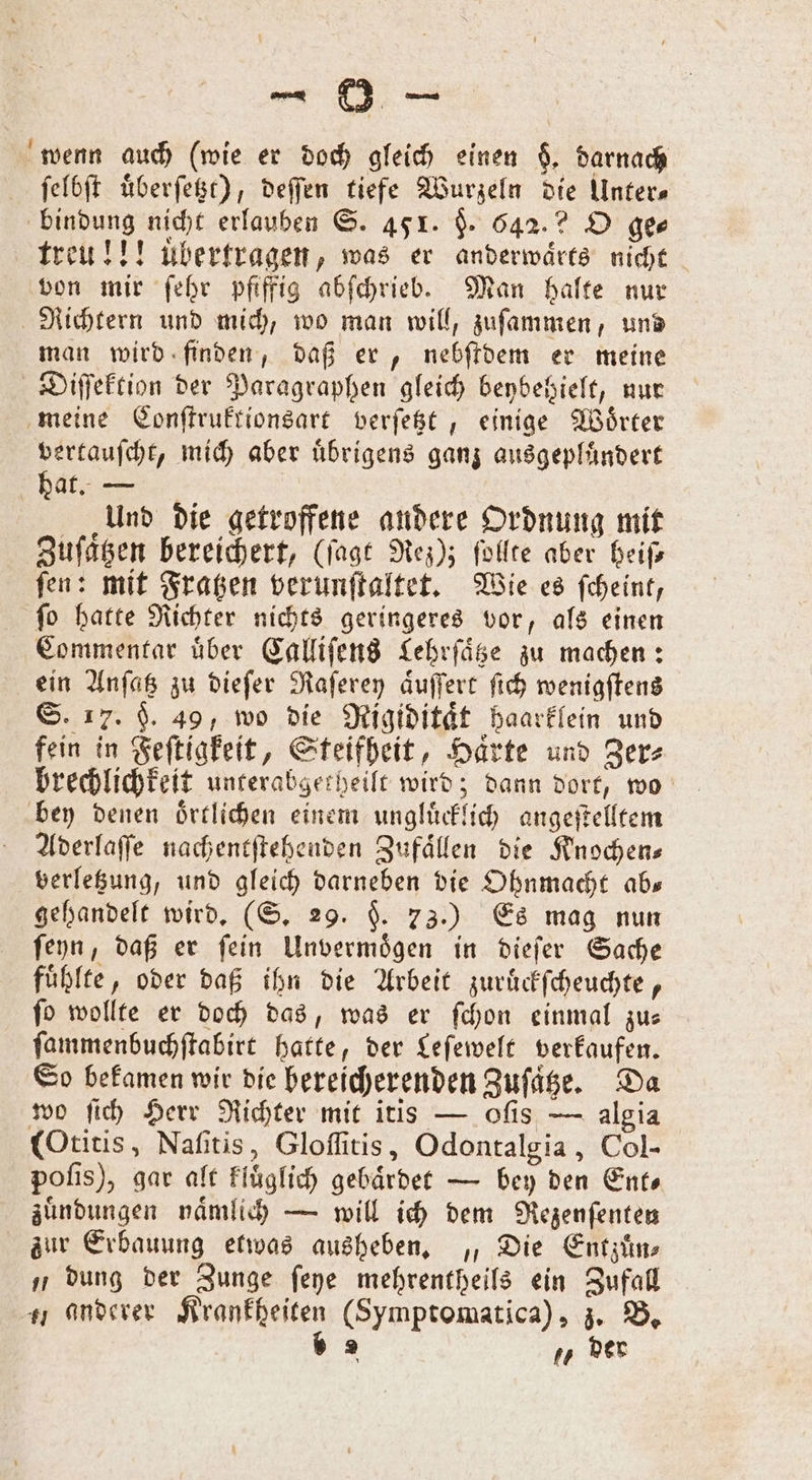 wenn auch (wie er doch gleich einen $. darnach ſelbſt uͤberſetzt), deſſen tiefe Wurzeln die Unter— bindung nicht erlauben S. 45 1. §. 642.2? O ge⸗ treu!!! übertragen, was er anderwaͤrts nicht von mir ſehr pfiffig abſchrieb. Man halte nur Richtern und mich, wo man will, zuſammen, und man wird finden, daß er, nebſtdem er meine Diſſektion der Paragraphen gleich benbeßielt, nur meine Conſtruktionsart verſetzt, einige Wörter vertauſcht, mich aber uͤbrigens ganz ausgepluͤndert bat. — Und die getroffene andere Ordnung mit Zuſaͤtzen bereichert, (ſagt Nez); ſollte aber heiſ⸗ ſen: mit Fratzen verunſtaltet. Wie es ſcheint, ſo hatte Richter nichts geringeres vor, als einen Commentar uͤber Calliſens Lehrſaͤtze zu machen: ein Anſatz zu dieſer Raſerey aͤuſſert ſich wenigſtens S. 17. $. 49, wo die Rigiditaͤt haarklein und fein in Feſtigkeit, Steifheit, Haͤrte und Zer⸗ brechlichkeit unterabgerheilt wird; dann dort, wo bey denen oͤrtlichen einem ungluͤcklich angeſtelltem Aderlaſſe nachentſtehenden Zufaͤllen die Knochens verletzung, und gleich darneben die Ohnmacht ab— gehandelt wird. (S. 29. §. 73.) Es mag nun ſeyn, daß er ſein Unvermoͤgen in dieſer Sache fühlte, oder daß ihn die Arbeit zuruͤckſcheuchte, ſo wollte er doch das, was er ſchon einmal zu— ſammenbuchſtabirt hatte, der Leſewelt verkaufen. So bekamen wir die bereicherenden Zuſaͤtze. Da wo ſich Herr Richter mit itis — oſis — algia (Otitis, Naſitis, Gloſſitis, Odontalgia, Col- poſis), gar alt kluͤglich gebaͤrdet — bey den Ents zuͤndungen naͤmlich — will ich dem Rezenſenten zur Erbauung etwas ausheben. „ Die Entzuͤn⸗ „dung der Zunge ſeye mehrentheils ein Zufall anderer Krankheiten (Symptomatica), z. B. » 2 7 der