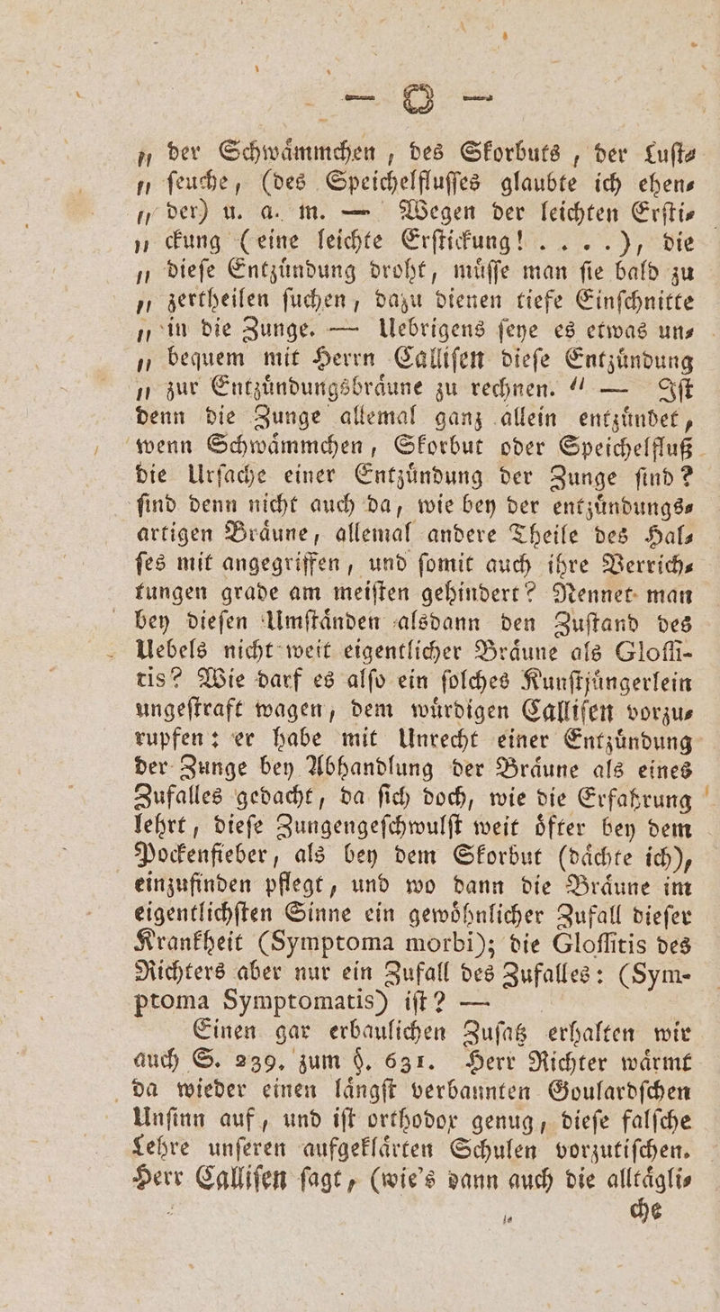 BD - „der Schwaͤmmchen, des Skorbuts, der Luſt⸗ ſeuche, (des Speichelfluſſes glaubte ich ehen— „der) u. a. m. — Wegen der leichten Erſti⸗ „ckung (eine leichte Erſtickung! .. . .), die dieſe Entzuͤndung droht, muͤſſe man ſie bald zu „ zertheilen ſuchen, dazu dienen tiefe Einſchnitte „in die Zunge. — Uebrigens ſeye es etwas un- „ bequem mit Herrn Calliſen dieſe Entzündung zur Entzuͤndungsbraͤune zu rechnen.“ — Iſt denn die Zunge allemal ganz allein entzuͤndet, wenn Schwaͤmmchen, Skorbut oder Speichelfluß die Urſache einer Entzuͤndung der Zunge ſind? ſind denn nicht auch da, wie bey der entzuͤndungs⸗ artigen Braͤune, allemal andere Theile des Hal— ſes mit angegriffen, und ſomit auch ihre Verrich— tungen grade am meiſten gehindert? Nennet man bey dieſen Umſtaͤnden alsdann den Zuſtand des Uebels nicht weit eigentlicher Braune als Glofi- tis? Wie darf es alſo ein ſolches Kunſtjüngerlein ungeſtraft wagen, dem würdigen Calliſen vorzus rupfen: er habe mit Unrecht einer Entzuͤndung der Zunge bey Abhandlung der Braͤune als eines Zufalles gedacht, da ſich doch, wie die Erfahrung lehrt, dieſe Zungengeſchwulſt weit oͤfter bey dem Pockenfieber, als bey dem Skorbut (daͤchte ich), einzufinden pflegt, und wo dann die Braͤune im eigentlichſten Sinne ein gewoͤhnlicher Zufall dieſer Krankheit (Symptoma morbi); die Gloffitis des Richters aber nur ein Zufall des Zufalles: (Sym- ptoma Symptomatis) iſt? — Einen gar erbaulichen Zuſatz erhalten wir auch S. 239. zum §. 631. Herr Richter warme da wieder einen laͤngſt verbannten Goulardſchen Unſinn auf, und iſt orthodox genug, dieſe falſche Lehre unſeren aufgeklaͤrten Schulen vorzutiſchen. Herr Calliſen ſagt, (wie's dann auch die 8 85 . 5 6 — — —