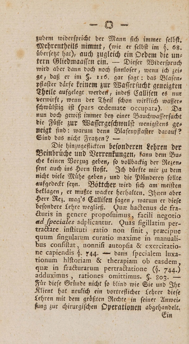 — 0 — zudem widerſpricht der Mann ſich immer ſelbſt. Mehrentheils nimmt, (wie er ſelbſt im §. 68. uͤberſetzt hat), auch zugleich ein Oedem die un⸗ tern Gliedmaaſſen ein. Dieſer Widerſpruch wird aber dann doch noch ſinnloſer, wenn ich zei⸗ ge, daß er im $. 116. gar ſagt: das Blaſen⸗ pflaſter daͤrfe keinem zur Waſſerſucht geneigten Theile aufgelegt werden, indeß Calliſen es nur verwirft, wenn der Theil ſchon wirklich waſſer⸗ ſchwuͤlſtig iſt (pars oedemate occupata). Da nun doch gewiß immer bey einer Bauchwaſſerſucht die Fuͤſſe zur Waſſergeſchwulſt wenigſtens ge⸗ neigt ſind: warum denn Blaſenpflaſter darauf? Sind das nicht Fratzen? — Die hinzugeflickten beſonderen Lehren der Beinbruͤche und Verrenkungen, kann dem Bu⸗ che keinen Vorzug geben, fo vollbackig der Rezen⸗ ſent auch ins Horn ſtoßt. Ich duͤrfte mir zu dem nicht viele Muͤhe geben, und die Pluͤnderey ſollte aufgedeckt ſeyn. Böttcher wird ſich am meiſten beklagen, er mußte wacker herhalten. Ihnen aber Herr Rez. mag's Calliſen ſagen, warum er dieſe beſondere Lehre wegließ. Qux haftenus de fra- &amp;uris in genere propoſuimus, facili negotio ad e adplicantur. Quas ſigillatim per- tractare inſtituti ratio non ſinit, præcipue quum ſingularum euratio maxime in manuali- bus conſiſtat, nonniſi autopfia &amp; exercitatio- ne capiendis $. 244. — dann fpecialem luxa- tionum hiſtoriam &amp; therapiam ob easdem, quæ in fracturarum pertractatione ($. 744.) adduximus, rationes omittimus. §. 303. — Fuͤr dieſe Gruͤnde nicht ſo blind wie Sie und Ihr Klient hat neulich ein vortreflicher Lehrer dieſe Lehren mit dem groͤßten Rechte in ſeiner Anwei— fung zur chirurgiſchen Operationen e 0 in