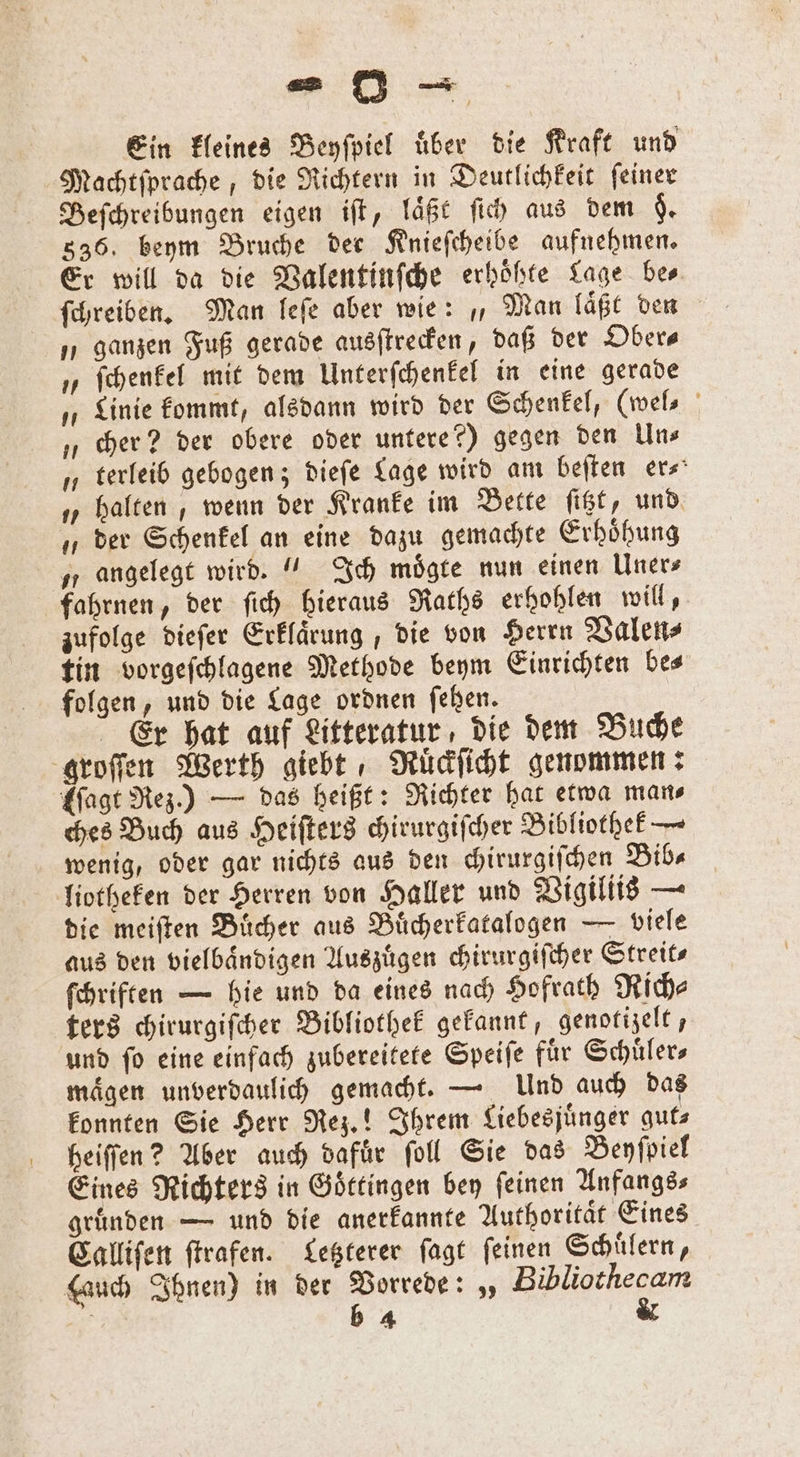 Ein kleines Beyſpiel über die Kraft und Machtſprache, die Richtern in Deutlichkeit ſeiner Beſchreibungen eigen iſt, laͤßt ſich aus dem §. 836. beym Bruche der Knieſcheibe aufnehmen. Er will da die Valentinſche erhöhte Lage bes ſchreiben. Man leſe aber wie: „, Man laͤßt den „ ganzen Fuß gerade ausſtrecken, daß der Ober⸗ „ ſchenkel mit dem Unterſchenkel in eine gerade „Linie kommt, alsdann wird der Schenkel, (wel⸗ „cher? der obere oder untere?) gegen den Uns „ terleib gebogen; dieſe Lage wird am beiten er- „halten, wenn der Kranke im Bette ſitzt, und „der Schenkel an eine dazu gemachte Erhoͤhung „ angelegt wird.“ Ich moͤgte nun einen Uner⸗ fahrnen, der ſich hieraus Raths erhohlen will, zufolge dieſer Erklaͤrung, die von Herrn Valen⸗ tin vorgeſchlagene Methode beym Einrichten bes folgen, und die Lage ordnen fehen. Er hat auf Litteratur, die dem Buche groſſen Werth giebt, Ruͤckſicht genommen: Mage Rez.) — das heißt: Richter hat etwa mans ches Buch aus Heiſters chirurgiſcher Bibliothek — wenig, oder gar nichts aus den chirurgiſchen Bib⸗ liotheken der Herren von Haller und Vigiliis — die meiſten Buͤcher aus Buͤcherkatalogen — viele aus den vielbaͤndigen Auszuͤgen chirurgiſcher Streits ſchriften — hie und da eines nach Hofrath Rich⸗ ters chirurgiſcher Bibliothek gekannt, genotizelt, und ſo eine einfach zubereitete Speiſe fuͤr Schuͤler⸗ maͤgen unverdaulich gemacht. — Und auch das konnten Sie Herr Rez.! Ihrem Liebesjuͤnger gut⸗ heiſſen? Aber auch dafuͤr ſoll Sie das Beyſpiel Eines Richters in Goͤttingen bey feinen Anfangs⸗ gruͤnden — und die anerkannte Authoritaͤt Eines Calliſen ſtrafen. Letzterer ſagt ſeinen Schuͤlern, Hauch Ihnen) in der Vorrede: „ 333