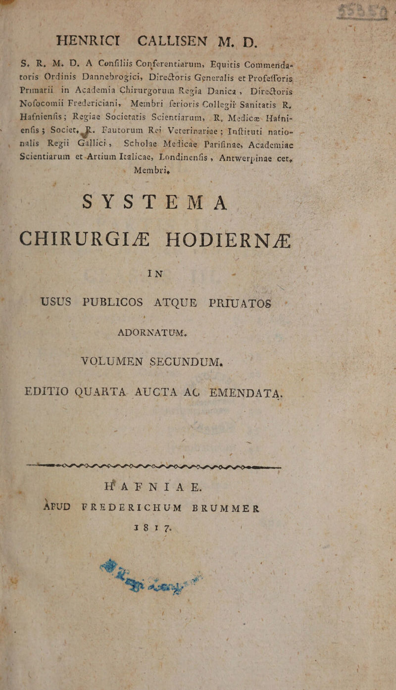 LI HENRICI CALLISEN M. D. j.3 Nofocomil Fredericiani,- Membri ferioris Collegii? Sanitatis R, Hafnienfis; Regiae Societatis Scientiaram, R, Medice- Hafni- enfis ; Societ, R. Pautorum Rei Veterinariae ; Inftituti natio- nalis Regii Gallici, Scholae Medicae Parifinae, Academiae Scientiarum et-Artium Italicae, Londinenfis , Antwerpinae cet, iiid SYSTEMA l USUS PUBLICOS ATQUE PRIUATOS ADORNATUM, VOLUMEN SECUNDUM. EDITIO QUARTA AUCTA AG EMENDATA. HATNIA.E. ÀPUD FREDERICHUM BRUMMER 1817. Mg