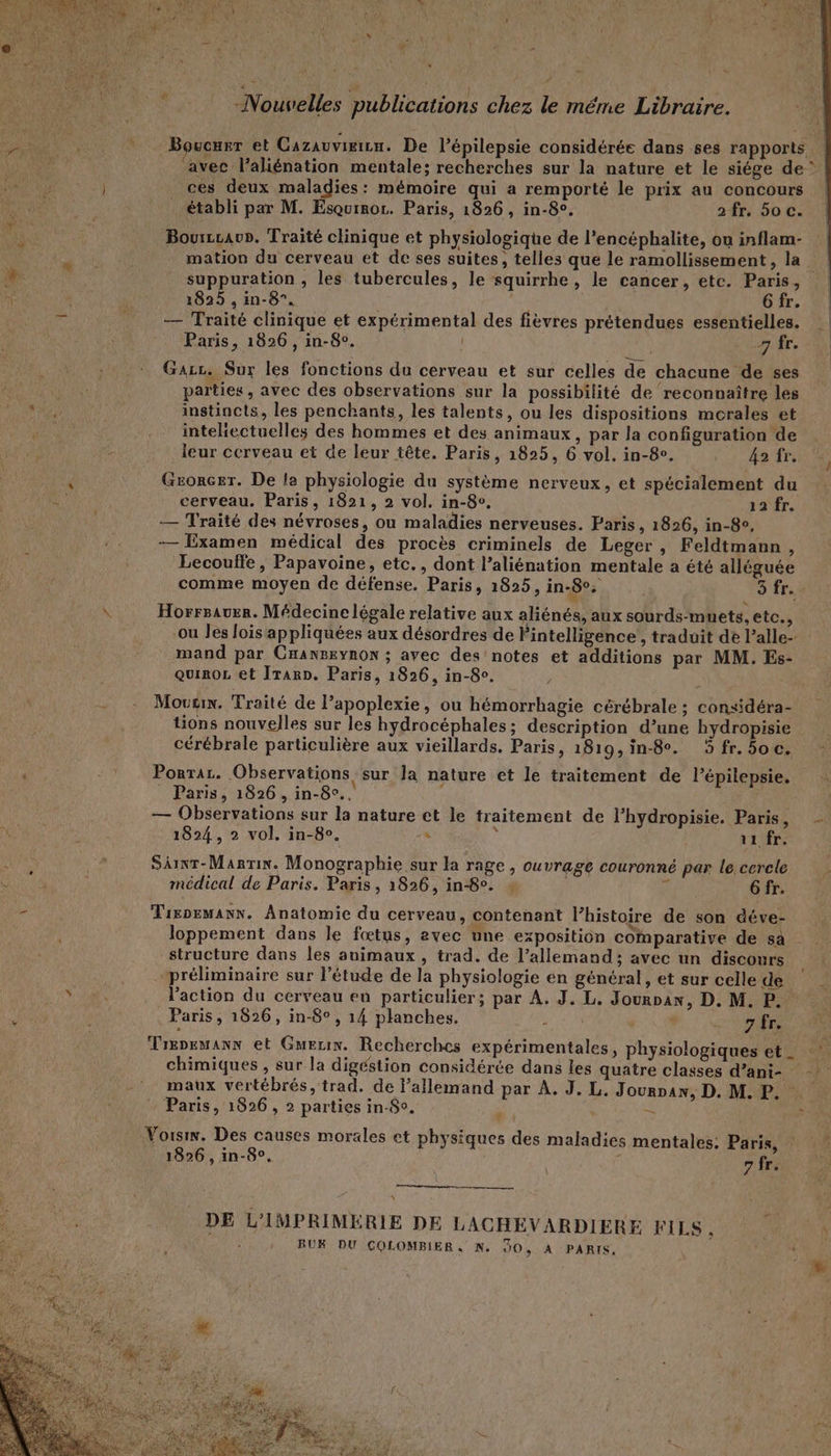 % » / Boucurr et Cazauvieizu. De l’épilepsie considérée dans ses rapports ces deux maladies: mémoire qui a remporté le prix au concours établi par M. Esquinoz. Paris, 1826, in-8°. 2fr. 50 c. Bourzcav». Traité clinique et physiologique de l’encéphalite, où inflam- mation du cerveau et de ses suites, telles que le ramollissement, la suppuration , les tubercules, le squirrhe, le cancer, etc. Paris, 1825 , in-8”. | | 6 fr. — Traité clinique et expérimental des fièvres prétendues essentielles. Paris, 1826, in-8°. 7 fr. Gaz. Sur les fonctions du cerveau et sur celles de chacune de ses parties, avec des observations sur la possibilité de reconnaître les instincts, les penchants, les talents, ou les dispositions morales et intehectuelles des hommes et des animaux , par la configuration de leur cerveau et de leur tête. Paris, 1825, 6 vol. in-8e. 42 fr. Gzonczr. De la physiologie du système nerveux, et spécialement du cerveau. Paris, 1821, 2 vol. in-8v, 12 fr. — Traité des névroses, ou maladies nerveuses. Paris, 1826, in-8e, — Examen médical des procès criminels de Leger , Feldtmann , Lecouffe, Papavoine, etc. , dont l’aliénation mentale a été alléguée comme moyen de défense. Paris, 1825, in-8°. 5 fr. Horrsauer. Médecine légale relative aux aliénés, aux sourds-muets, etc., ou les lois appliquées aux désordres de l'intelligence , traduit de l’alle- mand par Cnansxynon ; avec des notes et additions par MM. Es- quiroL et Iran. Paris, 1826, in-8c. Mouux. Traité de l’apoplexie, ou hémorrbagie cérébrale ; considéra- tions nouvelles sur les hydrocéphales; description d’une hydropisie cérébrale particulière aux vieillards. Paris, 1819,in-8e. 5 fr. 5oc. Ponrac. Observations sur la nature et le traitement de l’épilepsie. _ Paris, 1826, in-8°.. — Observations sur la nature et le traitement de l’hydropisie. Paris, 1824, 2 vol. in-8°. : ; 11 fr. SAIxr-Martix. Monographie sur la rage , ouvrage couronné par le cercle médical de Paris. Paris , 1826, in-8°. + à Gfr. Tixpemann. Anatomie du cerveau, contenant l’histoire de son déve- loppement dans le fœtus, 2vec une exposition comparative de sa structure dans les animaux , trad. de l’allemand; avec un discours l’action du cerveau en particulier; par A. J. L. Jourran, D. M. P. Paris, 1626, in-8°, 14 planches. ) «No ES Trepemanx et Guerin. Recherches expérimentales, physiologiques et _ Paris, 1826, 2 parties in-So. \ 1826, in-8e. 7 fr. es A DE L'IMPRIMERIE DE LACHEVARDIERE FILS, BUK DU ÇCOLOMBIER, N. JO, A PARIS. « À