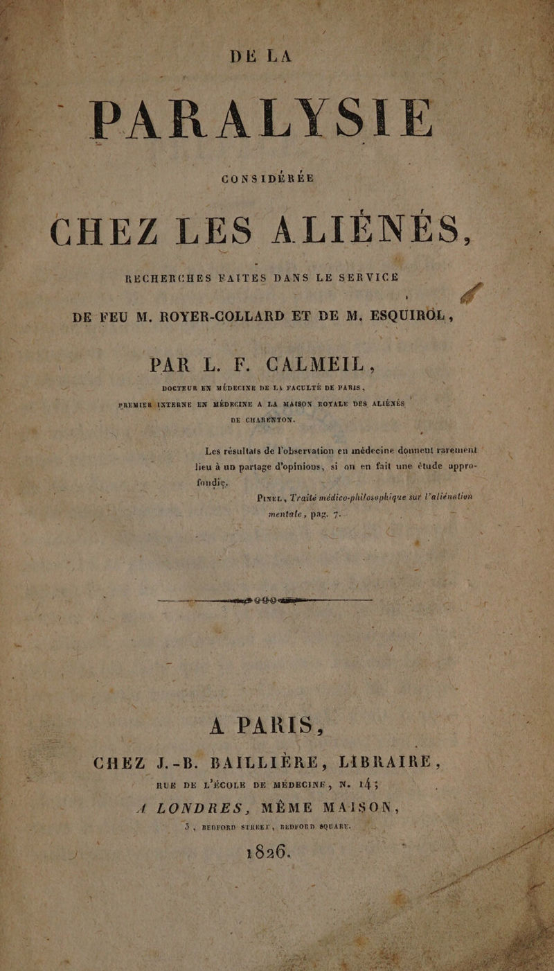 CONSIDÉRÉE % A] CHEZ LES À LIÈNES, 4 . - Ca L ï ECHERCHES FAITES DANS LE He re NET FA + € L DE FEU M. ROYER-COLLARD ET DE M. ESQUIROE, é } x LA à t + » \ A No &amp; £ * # er : ! 7 À 2 PAR EL. F. CALMEIL, _ ke L # \ ee &gt; 2 DOCTEUR EN MÉDECINE DE Li FACULTÉ DE PARIS, j : SAR é È xx È BREMIERINTERNE EN MÉDRCINE A LA MAISON ROYALE DES ALIÉNÉS c lé Fa SE Li DE CHARENTON. dE 7 MR À ji @ à S Y . ( ka DAS }  Les résultats de l'observation en médecine donnent rarement v k É lieu à un partage d'opinions, si on en fail une étude appro- à foudie, f = Faye (vs RES FACE  ‘ au re $ F M nu LU LA LT La Pivec, Traité médico-philosophique sur l’aliénalion L î mentale, pag. 7. 4; EL CU Nr ê LP UES Oo À *  tx ï L $ ; Ë 4 x 4 ? s si ô ou ; 2 000 me ñ | oi A es LE d RAIN \ &lt; + # ; #. 1 / : NS LE t ‘ PURE 2 Ex + ÿ } L * # æ m ‘ + CHEZ J.-B. BAILLIÈRE, LABRAIRE, “A / RUE DE L'ÉCOLE DE MÉDECINE, N. 143 : A4 LONDRES, MÊME MAISON, ME » BEDFORD SIRÉET, BÉDFORD SQUARE. 4 ( VDO EUR «à RUES 18206. L