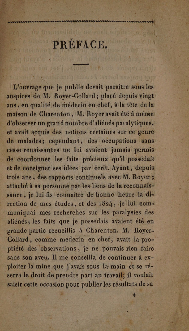 PRÉFACE. - L'ouvrage que je publie devait paraître sous les auspices dé M. Royer-Gollard; placé depuis vingt d'obsérver un grand nombre d’aliénés paralytiques, et avait acquis des notions certaines sur ce genre de malades; cependant, des occupations sans cesse renaissantes ne lui avaient jamais permis de coordonner les faits précieux qu'il possédait et de consigner ses idées par écrit. Ayant, depuis trois ans , dés rapports continuels avec M. Royer s attaché à sa personne par les liens de la reconnais- sance, je lui fis connaître de bonne heure la di- rection de mes études, et dès 1824, je lui com- muniquai mes recherches sur les paralysies des grande partie recueillis à Charenton. M. Royer- ‘Collard, comme médecin en chef, avait la pro- priété des observations, je ne pouvais rien faire sans son aveu. Il me conseilla de continuer à ex- serva le droit de prendre part au travail; il voulait N à 1 Jé