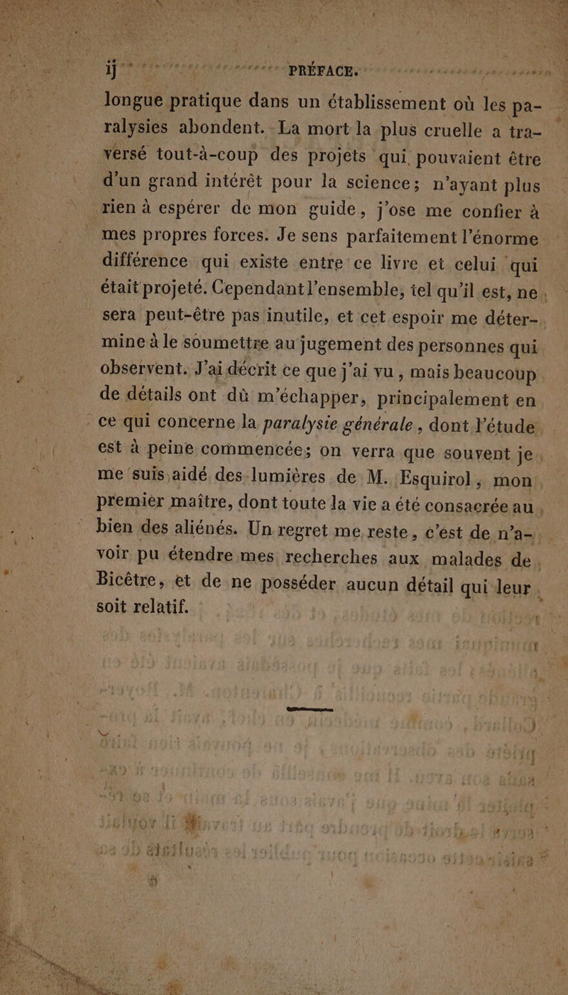 longue pratique dans un établissement où les pa- TARA abondent. La mort la plus cruelle a tra- versé tout-à-coup des projets ‘ qui, pouvaient être d'un grand intérêt pour la science; n ayant plus mes propres forces. Je sens parfaitement l'énorme différence qui existe entre ce livre et celui qui mine à le soumettre au jugement des personnes qui observent. J'ai décrit ce que j'ai vu, mais beaucoup de détails ont dù m ‘échapper, codec en ce qui concerne la paralysie générale, dont l'étude me suis aidé des lumières de M. Esquirol , mon bien des aliénés. Un regret me reste, c’est de n° a-