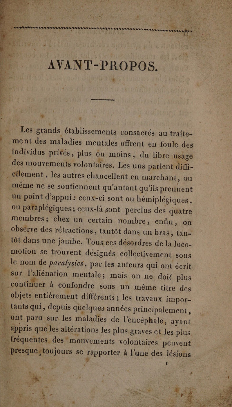 à. vafr de a + MT M aan en NN £ A mn» der F ”.  + - ë % be 2 1 RUE Ice  FA (a Rd YA re + L . DM LE | à ei À À AVANT-PROPOS. PU Pat Les grands établissements consacrés au traite- | ment des maladies mentales offrent en foule des à individus privés, plus ou moins, du libre usage des mouvements volontaires. Les uns parlent diffi- pi cilement , les autres chancellent en marchant, ou même ne se soutiennent qu'autant qu'ils prennent un point d'appui: ceux-ci sont ou hémiplégiques À ou paraplégiques ; ceux-là sont perclus des quatre membres; chez un certain nombre, enfin, on observe des rétractions, tantôt dans un bras, tan- * tôt dans une jambe. Tous ces désordres de la loco- | motion se trouvent désignés collectivement sous _ le nom de paralysie, par les auteurs qui ont écrit sur l’aliénation mentale; mais on ne doit plus ; _contitiuer à confondre sous un même titre des 14 objets entièrement différents ; les travaux impor- . tants qui, depuis quelques années principalement, . ont paru sur les maladies de l'encéphale, ayant . appris que les altérations les plus graves et les plus. ” fréquentes. des mouvements volontaires peuvent | presque;toujours se rapporter à l’une des lésions. | vue | ‘ | Li 3