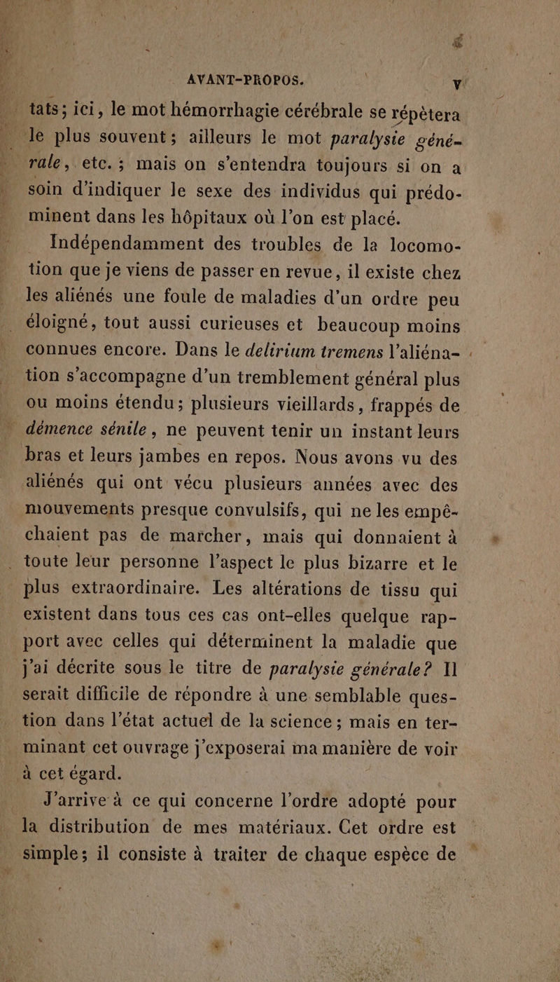 \ tats; ici, le mot hémorrhagie cérébrale se répètera . le plus souvent; ailleurs le mot paralysie géné- qi rale, etc. ; mais on s’entendra toujours si On à | soin d'indiquer le sexe des individus qui prédo- minent dans les hôpitaux où l’on est placé. Indépendamment des troubles de la locomo- tion que je viens de passer en revue, il existe chez les aliénés une foule de maladies d’un ordre peu éloigné, tout aussi curieuses et beaucoup moins connues encore. Dans le delirium tremens V'aliéna- tion s'accompagne d’un tremblement général plus ou moins étendu; plusieurs vieillards, frappés de _ démence sénile, ne peuvent tenir un instant leurs bras et leurs jambes en repos. Nous avons vu des aliénés qui ont vécu plusieurs années avec des mouvements presque convulsifs, qui ne les empêé- chaient pas de marcher, mais qui donnaient à toute leur personne l’aspect le plus bizarre et le plus extraordinaire. Les altérations de tissu qui existent dans tous ces cas ont-elles quelque rap- port avec celles qui déterminent la maladie que j'ai décrite sous le titre de paralysie générale? Il serait difficile de répondre à une semblable ques- tion dans l’état actuel de la science ; mais en ter- _ à cet égard. _ J'arrive à ce qui concerne l’ordre adopté pour la distribution de mes matériaux. Cet ordre est tnple: il consiste à traiter de chaque espèce de . +