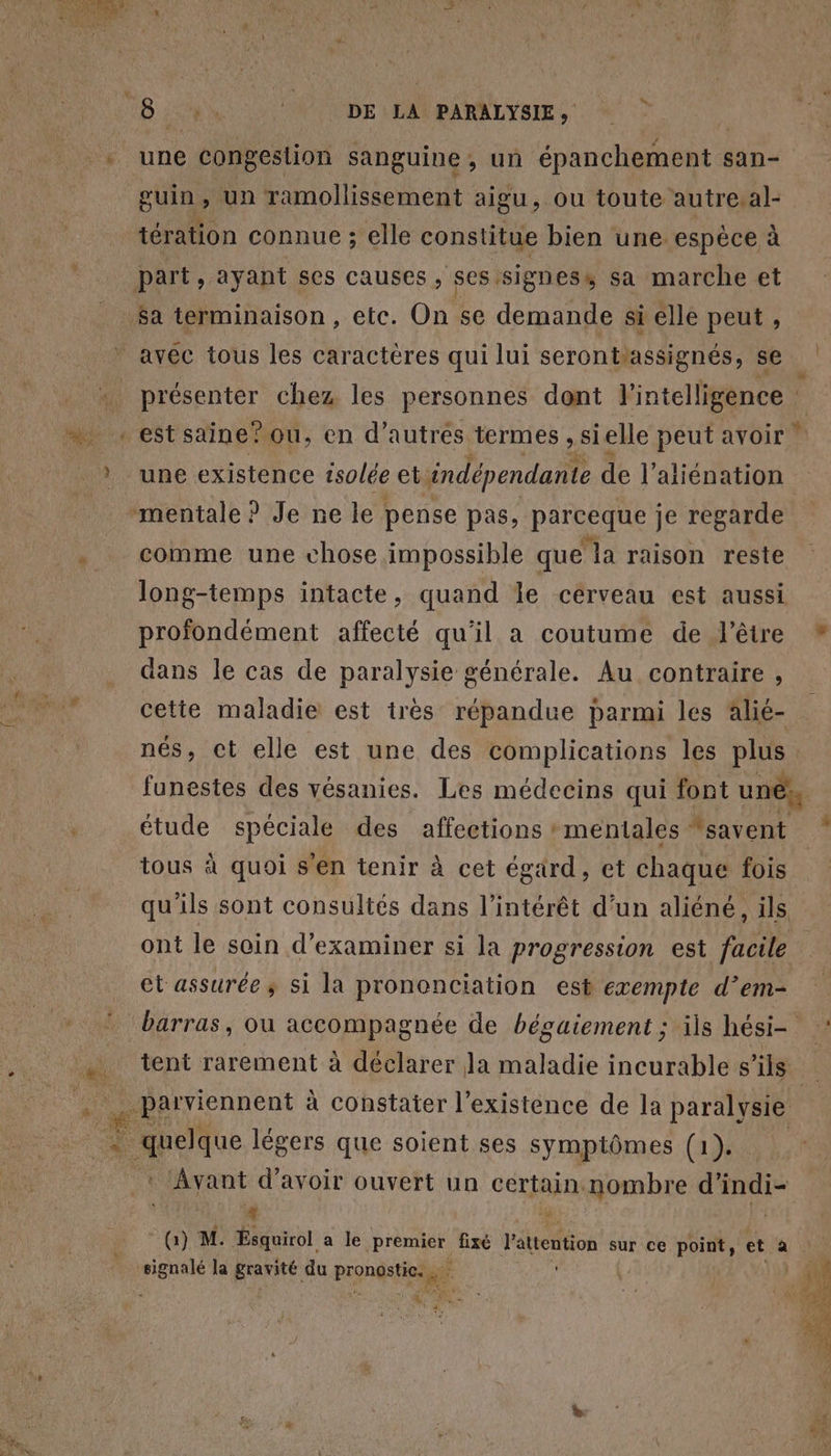 w CRT Es 4 puine un ramollissement aigu, ou toute autre.al- tération connue ; elle constitue bien une espèce à $a terminaison , etc. On se demande si elle peut , est saine? ou, en d’autres termes , si elle peut avoir une existence tsolée et indépendante de l’aliénation comme une chose impossible que ‘la raison reste proïondément affecté qu'il a coutume de l'être dans le cas de paralysie générale. Au contraire , + étude spéciale des affections mentales “savent tous à quoi s'en tenir à cet égard, et chaque fois | ct assurée ; si la prononciation est exempte d’em- * Avant d’avoir ouvert un certain nombre d indi- “ iÿ Gi) M. Ésquirol a le pren fixé l'atention sur ce point, et a signalé la gravité. du Pronds tes #° Va LX à F2